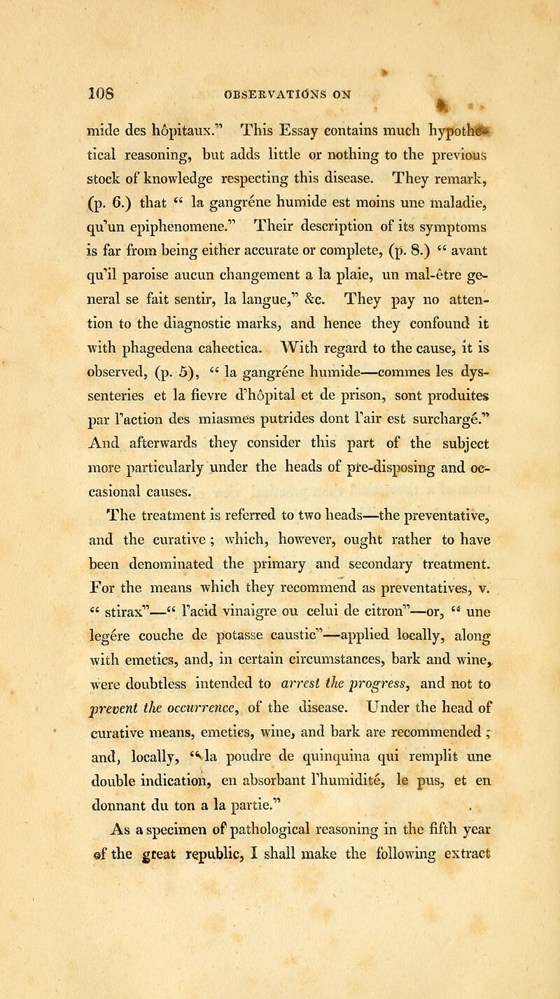 micle des hopitaux. This Essay contains much hypothG* tical reasoning, but adds little or nothing to the previous stock of knowledge respecting this disease. They remark, (p. 6.) that  la gangrene humide est moins une maladie, qu'un epiphenomene. Their description of its symptoms is far from being either accurate or complete, (p. 8.)  avant qu'il paroise aucun changement a la plaie, un mal-etre ge- neral se fait sentir, la langue, &c. They pay no atten- tion to the diagnostic marks, and hence they confound it with phagedena cahectica. With regard to the cause, it is observed, (p. 5), la gangrene humide—commes les dys- senteries et la flevre d'hopital et de prison, sont produites par Faction des miasmes putrides dont Fair est surcharge.''* And afterwards they consider this part of the subject more particularly under the heads of pre-disposing and oc- casional causes. The treatment is referred to two heads—the preventative, and the curative ; which, however, ought rather to have been denominated the primary and secondary treatment. For the means which they recommend as preventatives, v.  stirax— Tacid vinaigre ou celui de citron—or,  une legere couche de potasse caustic—applied locally, along with emetics, and, in certain circumstances, bark and wine, were doubtless intended to arrest the progress, and not to prevent the occurrence, of the disease. Under the head of curative means, emetics, wine, and bark are recommended; and, locally, via poudre de quinquina qui remplit une double indication, en absorbant Thumidite, le pus, et en donnant du ton a la partie. As a specimen of pathological reasoning in the fifth year ©f the great republic, I shall make the following extract