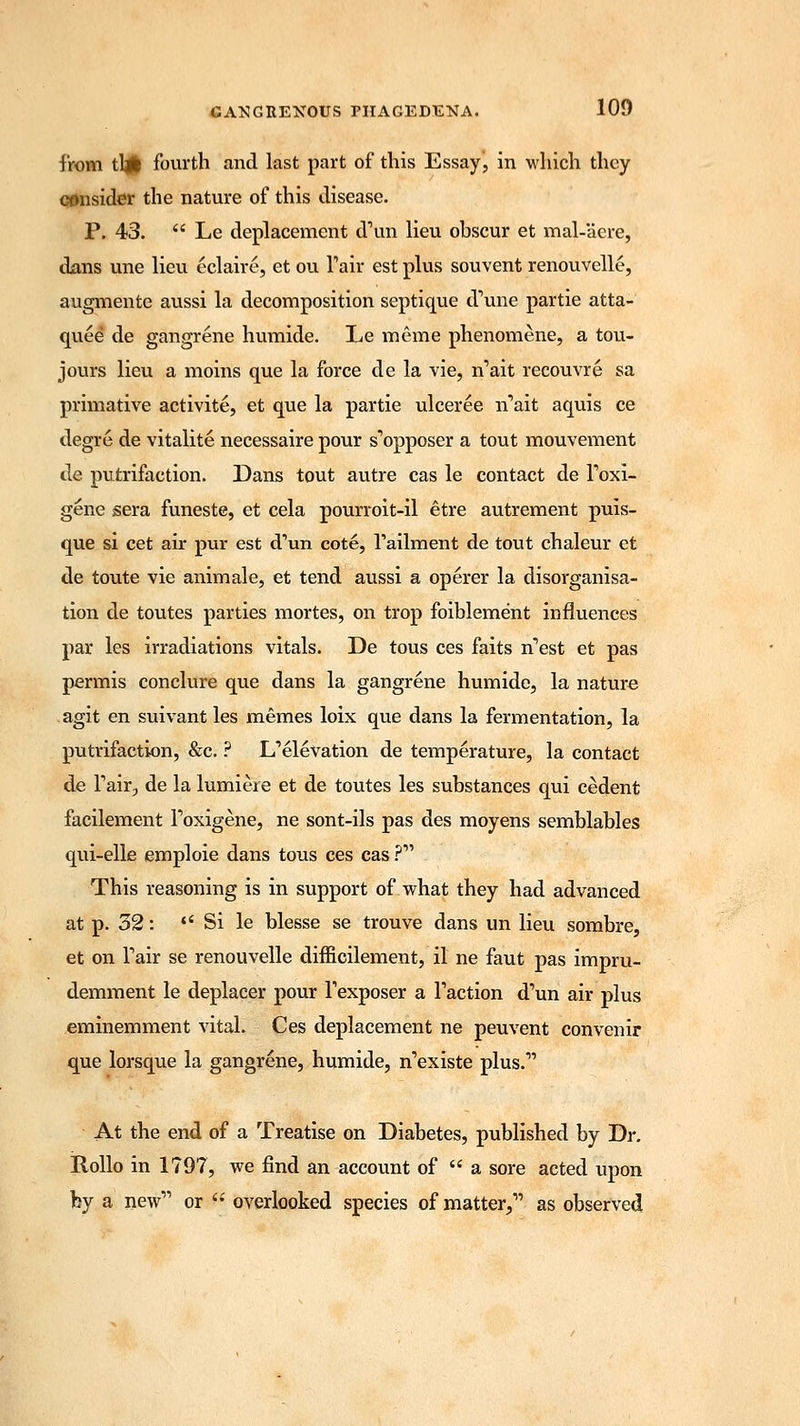from tb* fourth and last part of this Essay, in which they consider the nature of this disease. P. 43. Le deplacement d'un lieu obscur et mal-'aere, dans une lieu eclaire, et ou Fair est plus souvent renouvelle, augmente aussi la decomposition septique d'une partie atta- quee de gangrene humide. Le merae phenomene, a tou- jours lieu a moins que la force de la vie, n'ait recouvre sa primative activite, et que la partie ulceree n'ait aquis ce degre de vitalite necessaire pour s'opposer a tout mouvement de putrifaction. Dans tout autre cas le contact de foxi- gene sera funeste, et cela pourroit-il etre autrement puis- que si cet air pur est d'un cote, Tailment de tout chaleur et de toute vie animale, et tend aussi a operer la disorganisa- tion de toutes parties mortes, on trop foiblement influences par les irradiations vitals. De tous ces faits n'est et pas permis conclure que dans la gangrene humide, la nature agit en suivant les memes loix que dans la fermentation, la putrifaction, &c. ? L'elevation de temperature, la contact de Fair, de la lumiere et de toutes les substances qui cedent facilement Toxigene, ne sont-ils pas des moyens semblables qui-elle emploie dans tous ces cas ? This reasoning is in support of what they had advanced at p. 32: *' Si le blesse se trouve dans un lieu sombre, et on Tair se renouvelle difficilement, il ne faut pas impru- demment le deplacer pour Texposer a Taction d'un air plus eminemment vital. Ces deplacement ne peuvent convenir que lorsque la gangrene, humide, n'existe plus.1' At the end of a Treatise on Diabetes, published by Dr. Rollo in 1797, we find an account of a sore acted upon fey a new or overlooked species of matter, as observed