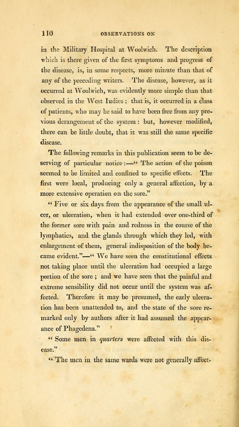 in the Military Hospital at Woolwich. The description which is there given of the first symptoms and progress of the disease, is, in some respects, more minute than that of any of the preceding writers. The disease, however, as it occurred at Woolwich, was evidently more simple than that observed in the West Indies ; that is, it occurred in a class of patients, who may be said to have been free from any pre- vious derangement of the system : but, however modified, there can be little doubt, that it was still the same specific disease. The following remarks in this publication seem to be de- serving of particular notice :— The action of the poison seemed to be limited and confined to specific effects. The first were local, producing only a general affection, by a more extensive operation on the sore.1'  Five or six days from the appearance of the small ul- cer, or ulceration, when it had extended over one-third of the former sore with pain and redness in the course of the lymphatics, and the glands through which they led, with enlargement of them, general indisposition of the body be- came evident.— We have seen the constitutional effects not taking place until the ulceration had occupied a large portion of the sore ; and we have seen that the painful and extreme sensibility did not occur until the system was af- fected. Therefore it may be presumed, the early ulcera- tion has been unattended to, and the state of the sore re- marked only by authors after it had assumed the appear- ance of Phagedena.  Some men in quarters were affected with this dis- ease. 44 The men in the same wards were not generally affect-