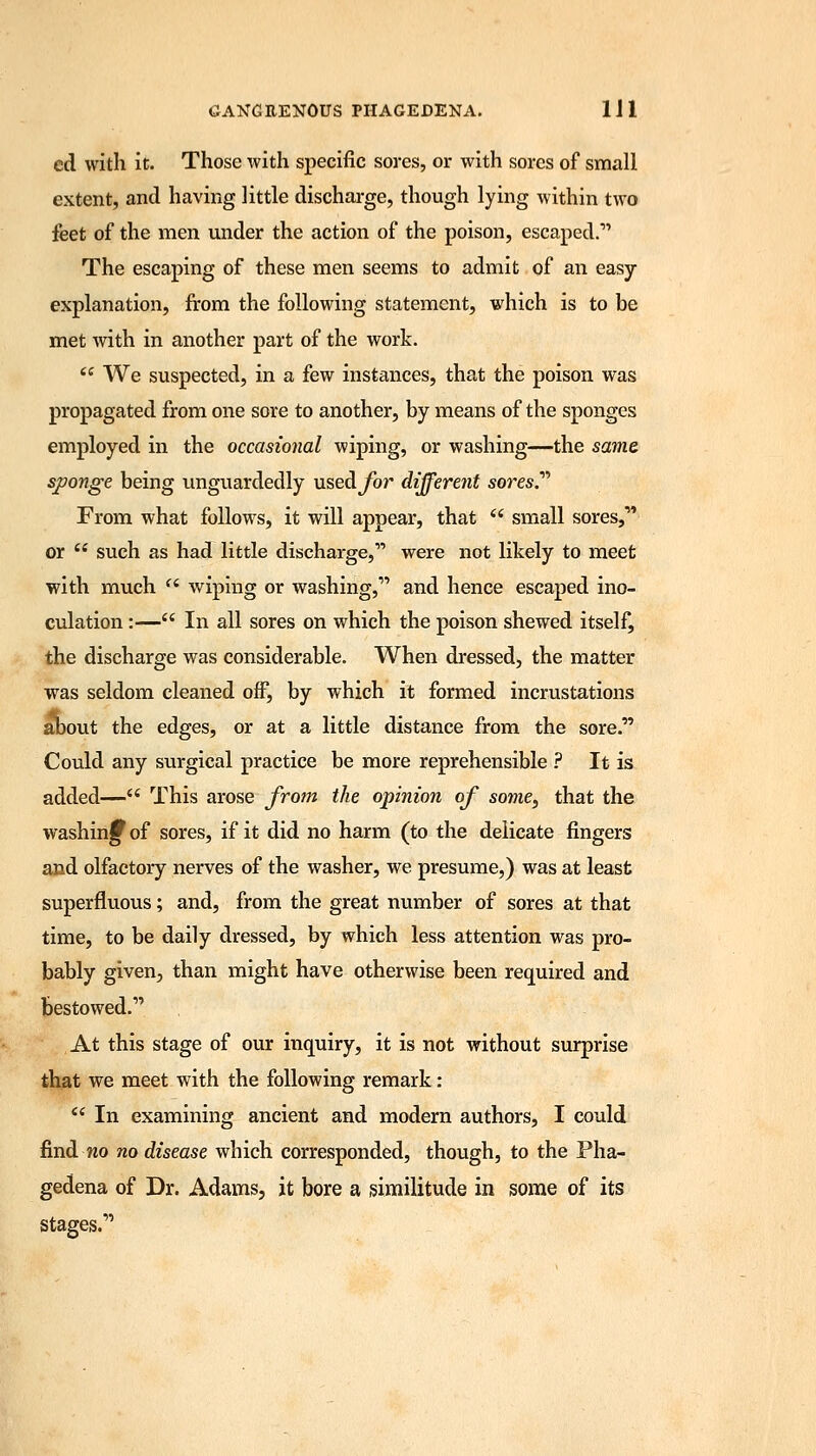 ed with it. Those with specific sores, or with sores of small extent, and having little discharge, though lying within two feet of the men under the action of the poison, escaped.- The escaping of these men seems to admit of an easy- explanation, from the following statement, which is to be met with in another part of the work.  We suspected, in a few instances, that the poison was propagated from one sore to another, by means of the sponges employed in the occasional wiping, or washing—the same sponge being unguardedly used^/br different sores.'''' From what follows, it will appear, that  small sores,- or  such as had little discharge, were not likely to meet with much (i wiping or washing, and hence escaped ino- culation :— In all sores on which the poison shewed itself, the discharge was considerable. When dressed, the matter was seldom cleaned off, by which it formed incrustations about the edges, or at a little distance from the sore. Could any surgical practice be more reprehensible ? It is added— This arose from the opinion of some, that the washing of sores, if it did no harm (to the delicate fingers and olfactory nerves of the washer, we presume,) was at least superfluous; and, from the great number of sores at that time, to be daily dressed, by which less attention was pro- bably given, than might have otherwise been required and bestowed.1' At this stage of our inquiry, it is not without surprise that we meet with the following remark:  In examining ancient and modern authors, I could find wo no disease which corresponded, though, to the Pha- gedena of Dr. Adams, it bore a similitude in some of its stages.