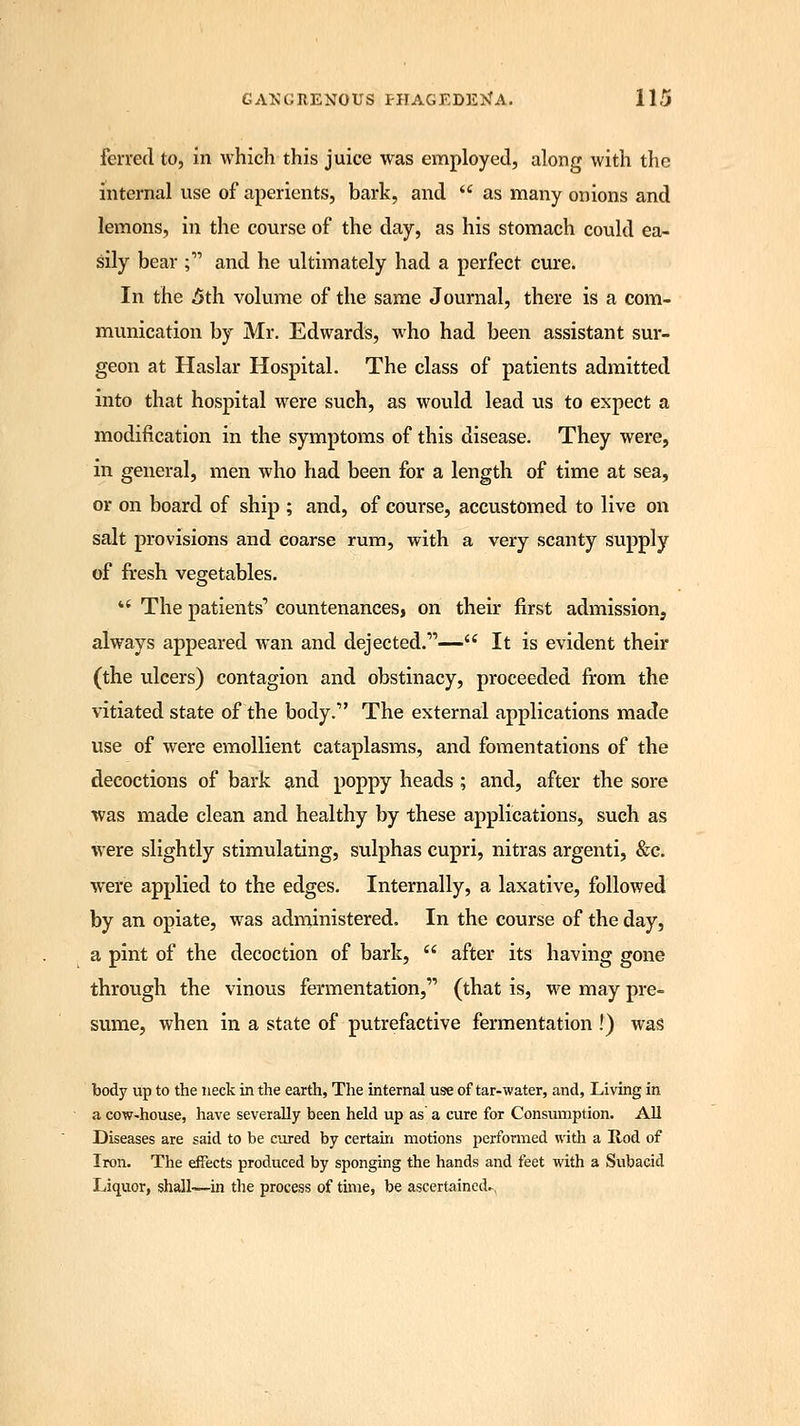 ferred to, in which this juice was employed, along with the internal use of aperients, bark, and  as many onions and lemons, in the course of the day, as his stomach could ea- sily bear ; and he ultimately had a perfect cure. In the 5th. volume of the same Journal, there is a com- munication by Mr. Edwards, who had been assistant sur- geon at Haslar Hospital. The class of patients admitted into that hospital were such, as would lead us to expect a modification in the symptoms of this disease. They were, in general, men who had been for a length of time at sea, or on board of ship ; and, of course, accustomed to live on salt provisions and coarse rum, with a very scanty supply of fresh vegetables.  The patients1 countenances, on their first admission, always appeared wan and dejected.— It is evident their (the ulcers) contagion and obstinacy, proceeded from the vitiated state of the body. The external applications made use of were emollient cataplasms, and fomentations of the decoctions of bark and poppy heads ; and, after the sore was made clean and healthy by these applications, such as were slightly stimulating, sulphas cupri, nitras argenti, &c. were applied to the edges. Internally, a laxative, followed by an opiate, was administered. In the course of the day, a pint of the decoction of bark,  after its having gone through the vinous fermentation, (that is, we may pre- sume, when in a state of putrefactive fermentation !) was body up to the neck in the earth, The internal use of tar-water, and, Living in a cow-house, have severally been held up as a cure for Consumption. All Diseases are said to be cured by certain motions 2'crformed with a Rod of Iron. The effects produced by sponging the hands and feet with a Subacid Liquor, shall—in the process of time, be ascertained-,