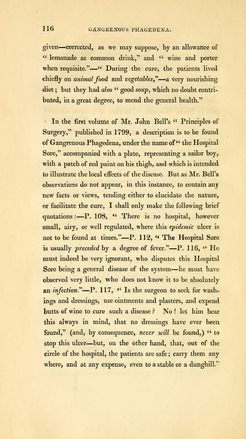 given—corrected, as we may suppose, by an allowance of  lemonade as common drink, and  wine and porter when requisite.— During the cure; the patients lived chiefly on animal food and vegetables—-a very nourishing diet; but they had also  good soup, which no doubt contri- buted> in a great degree, to mend the general health. In the first volume of Mr. John Bell's  Principles of Surgery, published in 1799, a description is to be found of Gangrenous Phagedena, under the name of the Hospital Sore, accompanied with a plate, representing a sailor boyf with a patch of red paint on his thigh, and which is intended to illustrate the local effects of the disease. But as Mr. Bell's observations do not appear, in this instance, to contain any new facts or views, tending either to elucidate the nature, or facilitate the cure, I shall only make the following brief quotations :—P. 108,  There is no hospital, however small, airy, or well regulated, where this epidemic ulcer is not to be found at times.—P. 112,  The Hospital Sore is usually preceded by a degree of fever.—P. 116,  He must indeed be very ignorant, who disputes this Hospital Sore being a general disease of the system—he must have observed very little, who does not know it to be absolutely axi infection.—P. 117, t( Is the surgeon to seek for wash- ings and dressings, use ointments and plasters, and expend butts of wine to cure such a disease ? No ! let him bear this always in mind, that no dressings have ever been found, (and, by consequence, never will be found,)  to stop this ulcer—but, on the other hand, that, out of the circle of the hospital, the patients are safe; carry them any where, and at any expense, even to a stable or a dunghill.