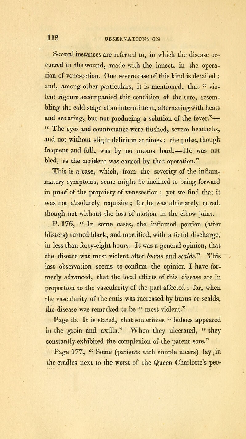 Several instances are referred to, in which the disease oc- curred in the wound, made with the lancet, in the opera- tion of venesection. One severe case of this kind is detailed ; and, among other particulars, it is mentioned, that  vio- lent rigours accompanied this condition of the sore, resem- bling the cold stage of an intermittent, alternating with heats and sweating, but not producing a solution of the fever.1'—  The eyes and countenance were flushed, severe headachs, and not without slight delirium at times; the pulse, though frequent and full, was by no means hard.—He was not bled, as the accident was caused by that operation. This is a case, which, from the severity of the inflam- matory symptoms, some might be inclined to bring forward in proof of the propriety of venesection ; yet we find that it was not absolutely requisite ; for he was ultimately cured, though not without the loss of motion in the elbow joint. P. 176,  In some cases, the inflamed portion (after blisters) turned black, and mortified, with a foetid discharge, in less than forty-eight hours. It was a general opinion, that the disease was most violent after burns and scalds. This last observation seems to confirm the opinion I have for- merly advanced, that the local effects of this disease are in proportion to the vascularity of the part affected ; for, when the vascularity of the cutis was increased by burns or scalds, the disease was remarked to be  most violent. Page ib. It is stated, that sometimes  buboes appeared in the groin and axilla. When they ulcerated,  they constantly exhibited the complexion of the parent sore. Page 177,  Some (patients with simple ulcers) lay;in the cradles next to the worst of the Queen Charlotte's peo-