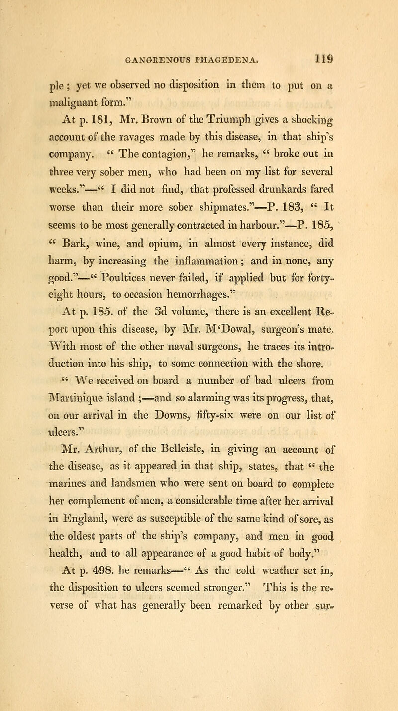 pie ; yet we observed no disposition in them to put on a malignant form. At p. 181, Mr. Brown of the Triumph gives a shocking account of the ravages made by this disease, in that ship's company.  The contagion, he remarks,  broke out in three very sober men, who had been on my list for several weeks.—■ I did not find, that professed drunkards fared worse than their more sober shipmates.—P. 183,  It seems to be most generally contracted in harbour.—P. 185,  Bark, wine, and opium, in almost every instance, did harm, by increasing the inflammation; and in none, any good.— Poultices never failed, if applied but for forty- eight hours, to occasion hemorrhages. At p. 185. of the 3d volume, there is an excellent Re- port upon this disease, by Mr. M'Dowal, surgeon's mate. With most of the other naval surgeons, he traces its intro- duction into his ship, to some connection with the shore.  We received on board a number of bad ulcers from Martinique island ;—and so alarming was its progress, that, on our arrival in the Downs, fifty-six were on our list of ulcers. Mr. Arthur, of the Belleisle, in giving an account of the disease, as it appeared in that ship, states, that  the marines and landsmen who were sent on board to complete her complement of men, a considerable time after her arrival in England, were as susceptible of the same kind of sore, as the oldest parts of the ship's company, and men in good health, and to all appearance of a good habit of body. At p. 498. he remarks— As the cold weather set in, the disposition to ulcers seemed stronger. This is the re- verse of what has generally been remarked by other sur*