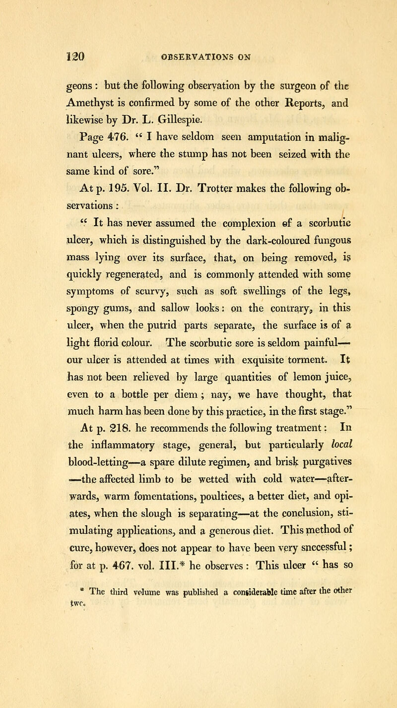 geons : but the following observation by the surgeon of the Amethyst is confirmed by some of the other Reports, and likewise by Dr. L. Gillespie. Page 476.  I have seldom seen amputation in malig- nant ulcers, where the stump has not been seized with the same kind of sore.11 At p. 195. Vol. II. Dr. Trotter makes the following ob- servations :  It has never assumed the complexion ef a scorbutic ulcer, which is distinguished by the dark-coloured fungous mass lying over its surface, that, on being removed, is quickly regenerated, and is commonly attended with some symptoms of scurvy, such as soft swellings of the legs, spongy gums, and sallow looks: on the contrary, in this ulcer, when the putrid parts separate, the surface is of a light florid colour. The scorbutic sore is seldom painful— our ulcer is attended at times with exquisite torment. It has not been relieved by large quantities of lemon juice, even to a bottle per diem; nay, we have thought, that much harm has been done by this practice, in the first stage. At p. 218. he recommends the following treatment: In the inflammatory stage, general, but particularly local blood-letting—a spare dilute regimen, and brisk purgatives —the affected limb to be wetted with cold water—after- wards, warm fomentations, poultices, a better diet, and opi- ates, when the slough is separating'—at the conclusion, sti- mulating applications, and a generous diet. This method of cure, however, does not appear to have been very successful; for at p. 467. vol. III.* he observes : This ulcer  has so * The third volume was published a considerable time after the other twc