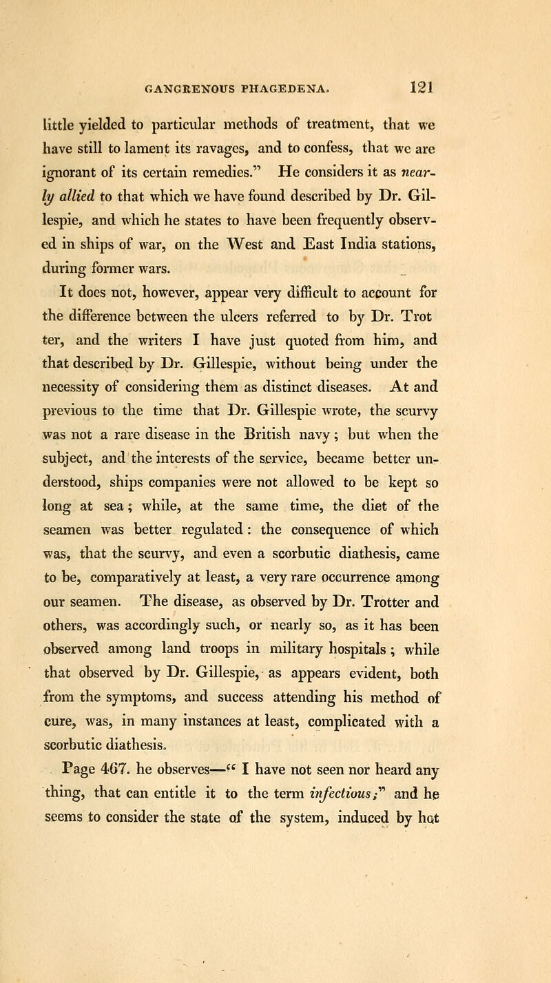 little yielded to particular methods of treatment, that we have still to lament its ravages, and to confess, that we are ignorant of its certain remedies. He considers it as near- ly allied to that which we have found described by Dr. Gil- lespie, and which he states to have been frequently observ- ed in ships of war, on the West and East India stations, during former wars. It does not, however, appear very difficult to account for the difference between the ulcers referred to by Dr. Trot ter, and the writers I have just quoted from him, and that described by Dr. Gillespie, without being under the necessity of considering them as distinct diseases. At and previous to the time that Dr. Gillespie wrote, the scurvy was not a rare disease in the British navy; but when the subject, and the interests of the service, became better un- derstood, ships companies were not allowed to be kept so long at sea; while, at the same time, the diet of the seamen was better regulated: the consequence of which was, that the scurvy, and even a scorbutic diathesis, came to be, comparatively at least, a very rare occurrence among our seamen. The disease, as observed by Dr. Trotter and others, was accordingly such, or nearly so, as it has been observed among land troops in military hospitals; while that observed by Dr. Gillespie, as appears evident, both from the symptoms, and success attending his method of cure, was, in many instances at least, complicated with a scorbutic diathesis. Page 467. he observes—*' I have not seen nor heard any thing, that can entitle it to the term infectious /' and he seems to consider the state of the system, induced by hot