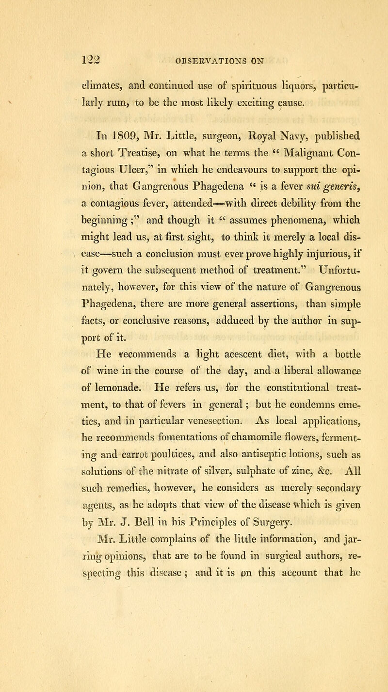 climates, and continued use of spirituous liquors, particu- larly rum, to be the most likely exciting cause. In 1S09, Mr. Little, surgeon, Royal Navy, published a short Treatise, on what he terms the  Malignant Con- tagious Ulcer, in which he endeavours to support the opi- nion, that Gangrenous Phagedena  is a fever sui generis, a contagious fever, attended—with direct debility from the beginning; and though it  assumes phenomena, which might lead us, at first sight, to think it merely a local dis- ease—such a conclusion must ever prove highly injurious, if it govern the subsequent method of treatment. Unfortu- nately, however, for this view of the nature of Gangrenous Phagedena, there are more general assertions, than simple facts, or conclusive reasons, adduced by the author in sup- port of it. He recommends a light acescent diet, with a bottle of wine in the course of the day, and a liberal allowance of lemonade. He refers us, for the constitutional treat- ment, to that of fevers in general; but he condemns eme- tics, and in particular venesection. As local applications, he recommends fomentations of chamomile flowers, ferment- ing and carrot poultices, and also antiseptic lotions, such as solutions of the nitrate of silver, sulphate of zinc, &c. All such remedies, however, he considers as merely secondary agents, as he adopts that view of the disease which is given by Mr. J. Bell in his Principles of Surgery. Mr. Little complains of the little information, and jar- ring opinions, that are to be found in surgical authors, re- specting this disease; and it is on this account that he