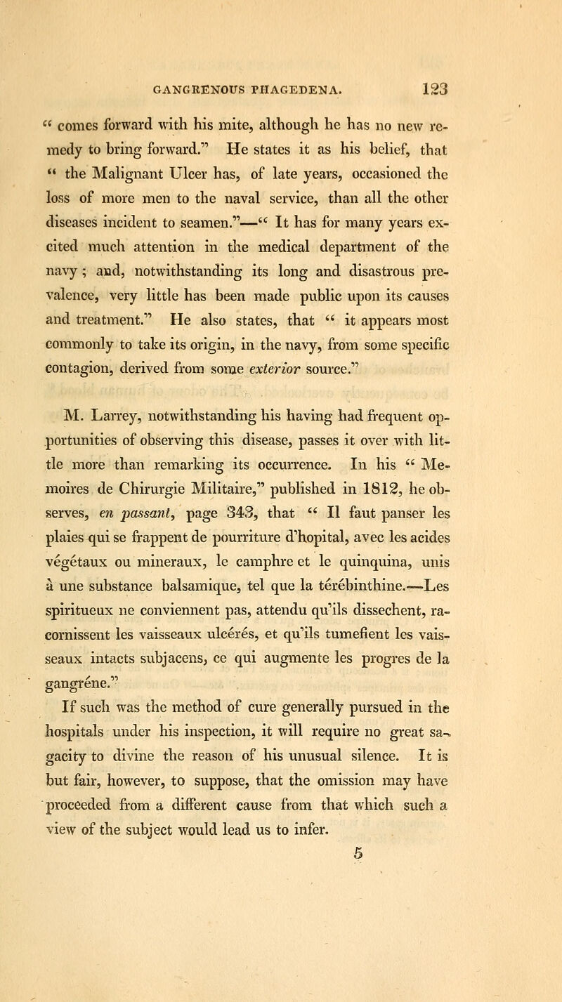 comes forward with his mite, although he has no new re- medy to bring forward. He states it as his belief, that  the Malignant Ulcer has, of late years, occasioned the loss of more men to the naval service, than all the other diseases incident to seamen.— It has for many years ex- cited much attention in the medical department of the navy; and, notwithstanding its long and disastrous pre- valence, very little has been made public upon its causes and treatment. He also states, that  it appears most commonly to take its origin, in the navy, from some specific contagion, derived from some exterior source. M. Larrey, notwithstanding his having had frequent op- portunities of observing this disease, passes it over with lit- tle more than remarking its occurrence. In his  Me- o moires de Chirurgie Militaire, published in 1812, he ob- serves, en passant, page 343, that  II faut panser les plaies qui se frappent de pourriture d'hopital, avec les acides vegetaux ou mineraux, le camphre et le quinquina, unis a une substance balsamique, tel que la terebinthine.—Les spiritueux ne conviennent pas, attendu qu'ils dissechent, ra- cornissent les vaisseaux ulceres, et qulls tumefient les vais- seaux intacts subjacens, ce qui augmente les progres de la gangrene. If such was the method of cure generally pursued in the hospitals under his inspection, it will require no great sa-» gacity to divine the reason of his unusual silence. It is but fair, however, to suppose, that the omission may have proceeded from a different cause from that which such a view of the subject would lead us to infer. 5