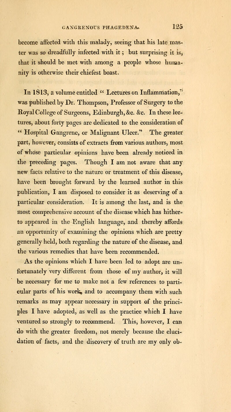 become affected with this malady, seeing that his late mas- ter was so dreadfully infected with it; but surprising it is, that it should be met with among a people whose huma- nity is otherwise their chiefest boast. In 1813, a volume entitled  Lectures on Inflammation, was published by Dr. Thompson, Professor of Surgery to the Royal College of Surgeons, Edinburgh, &c. &c. In these lec- tures, about forty pages are dedicated to the consideration of  Hospital Gangrene, or Malignant Ulcer.' The greater partj however, consists of extracts from various authors., most of whose particular opinions have been already noticed in the preceding pages. Though I am not aware that any new facts relative to the nature or treatment of this disease, have beeii brought forward by the learned author in this publication, I am disposed to consider it as deserving of a particular consideration. It is among the last, and is the most comprehensive account of the disease which has hither- to appeared in the English language, and thereby affords an opportunity of examining the opinions which are pretty generally held, both regarding the nature of the disease, and the various remedies that have been recommended. As the opinions which I have been led to adopt are un- fortunately very different from those of my author, it will be necessary for me to make not a few references to parti- cular parts of his work, and to accompany them with such remarks as may appear necessary in support of the princi- ples I have adopted, as well as the practice which I have ventured so strongly to recommend. This, however, I can do with the greater freedom, not merely because the eluci- dation of facts, and the discovery of truth are my only ob=