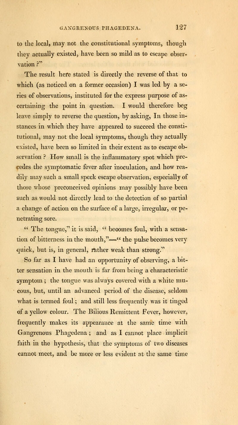 to the local, may not the constitutional symptoms, though they actually existed, have been so mild as to escape obser- vation ? The result here stated is directly the reverse of that to which (as noticed on a former occasion) I was led by a se- ries of observations, instituted for the express purpose of as- certaining the point in question. I would therefore beg leave simply to reverse the question, by asking, In those in- stances in which they have appeared to succeed the consti- tutional, may not the local symptoms, though they actually existed, have been so limited in their extent as to escape ob- servation ? How small is the inflammatory spot which pre- cedes the symptomatic fever after inoculation, and how rea- dily may such a small speck escape observation, especially of those whose preconceived opinions may possibly have been such as would not directly lead to the detection of so partial a change of action on the surface of a large, irregular, or pe- netrating sore.  The tongue,'1'' it is said,  becomes foul, with a sensa- tion of bitterness in the mouth,— the pulse becomes very quick, but is, in general, rather weak than strong.''1 So far as I have had an opportunity of observing, a bit- ter sensation in the mouth is far from being a characteristic symptom; the tongue was always covered with a white mu- cous, but, until an advanced period of the disease, seldom what is termed foul; and still less frequently was it tinged of a yellow colour. The Bilious Remittent Fever, however, frequently makes its appearance at the same time with Gangrenous Phagedena; and as I cannot place implicit faith in the hypothesis, that the symptoms of two diseases cannot meet, and be more or less evident at the same time