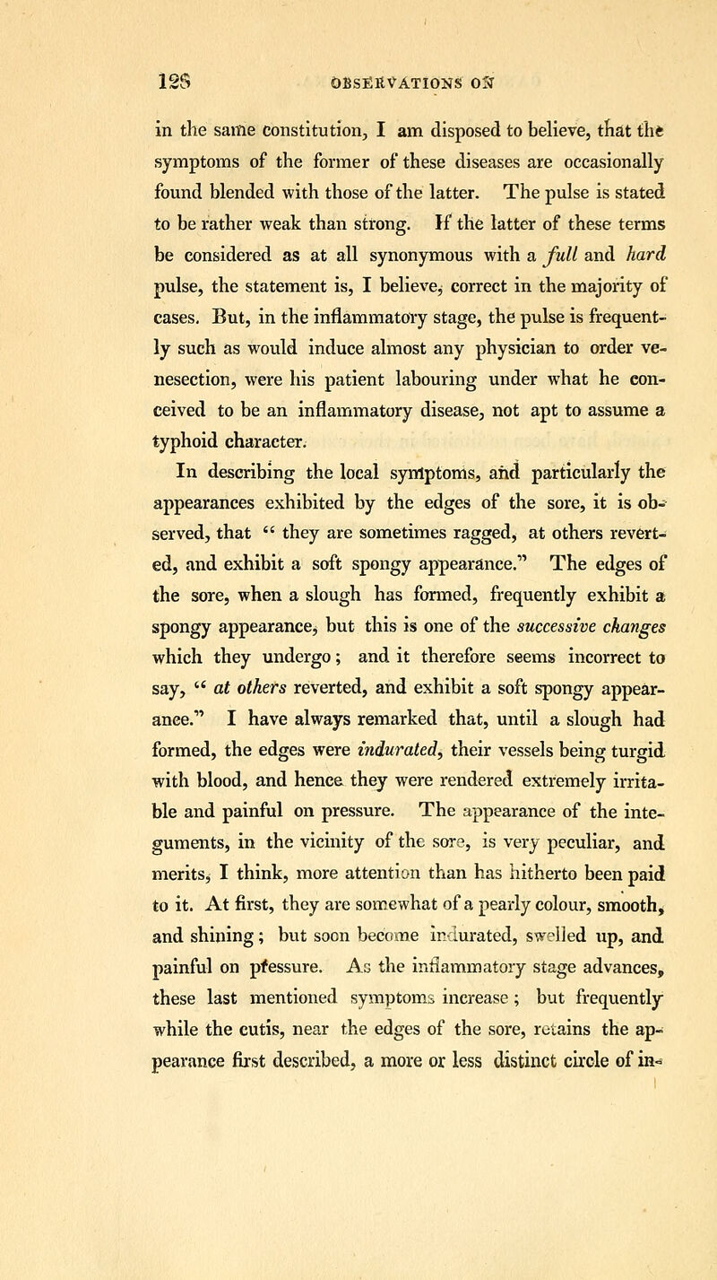 in the same constitution, I am disposed to believe, that iht symptoms of the former of these diseases are occasionally found blended with those of the latter. The pulse is stated to be rather weak than strong. If the latter of these terms be considered as at all synonymous with a full and hard pulse, the statement is, I believe^ correct in the majority of cases. But, in the inflammatory stage, the pulse is frequent- ly such as would induce almost any physician to order ve- nesection, were his patient labouring under what he con- ceived to be an inflammatory disease, not apt to assume a typhoid character. In describing the local symptoms, and particularly the appearances exhibited by the edges of the sore, it is ob- served, that  they are sometimes raggedy at others revert- ed, and exhibit a soft spongy appearance. The edges of the sore, when a slough has formed, frequently exhibit a spongy appearance, but this is one of the successive changes which they undergo; and it therefore seems incorrect to say,  at others reverted, and exhibit a soft spongy appear- ance. I have always remarked that, until a slough had formed, the edges were indurated, their vessels being turgid with blood, and hence they were rendered extremely irrita- ble and painful on pressure. The appearance of the inte- guments, in the vicinity of the sore, is very peculiar, and meritSj I think, more attention than has hitherto been paid to it. At first, they are somewhat of a pearly colour, smooth, and shining; but soon become indurated, swelled up, and painful on pressure. As the inflammatory stage advances, these last mentioned symptoms increase; but frequently while the cutis, near the edges of the sore, retains the ap- pearance first described, a more or less distinct circle of in~