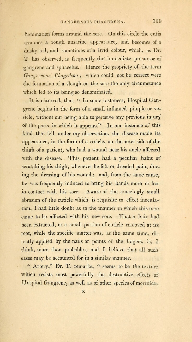 flammation forms around the sore. On this circle the cutis assumes a rough ansarine appecirar.ee, and becomes of a dusky red, and sometimes of a livid colour, which, as Dr. T- has observed, is frequently the immediate precursor of gangrene and sphacelus. Hence the propriety of the term Gangrenous Phagedena ; which could not be correct were the formation of a slough on the sore the only circumstance which led to its being so denominated. It is observed, that,  In some instances, Hospital Gan- grene begins in the form of a small inflamed pimple or ve- sicle, without our being able to perceive any previous injury of the parts in which it appears. In one instance of this kind that fell under my observation, the disease made its appearance, in the form of a vesicle, on the outer side of the thigh of a patient, who had a wound near his ancle affected with the disease. This patient had a peculiar habit of scratching his thigh, whenever he felt or dreaded pain, dur- ing the dressing of his wound; and, from the same cause, he was frequently induced to bring his hands more or less in contact with his sore. Aware of the amazingly small abrasion of the cuticle which is requisite to effect inocula- tion, I had little doubt as to the manner in which this man came to be affected with his new sore. That a hair had been extracted, or a small portion of cuticle removed at its root, while the specific matter was, at the same time, di- rectly applied by the nails or points of the fingers, is, I think, more than probable ; and I believe that all such cases may be accounted for in a similar manner.  Artery, Dr. T. remarks,  seems to be the texture which resists most powerfully the destructive effects of Hospital Gangrene, as well as of other species of mortifiea* K
