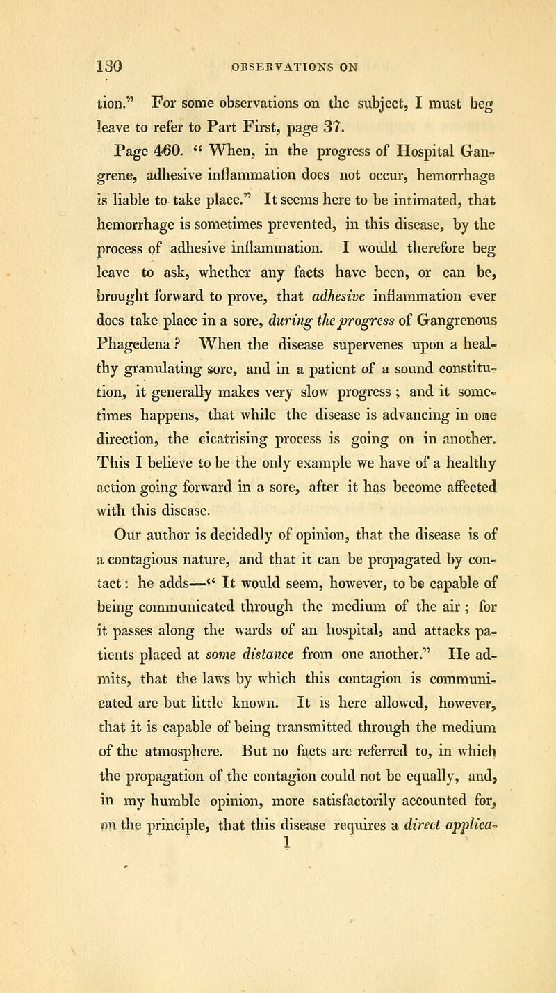 tion. For some observations on the subject, I must beg leave to refer to Part First, page 37. Page 460.  When, in the progress of Hospital Gan- grene, adhesive inflammation does not occur, hemorrhage is liable to take place. It seems here to be intimated, that hemorrhage is sometimes prevented, in this disease, by the process of adhesive inflammation. I would therefore beg leave to ask, whether any facts have been, or can be, brought forward to prove, that adhesive inflammation ever does take place in a sore, during the progress of Gangrenous Phagedena ? When the disease supervenes upon a heal- thy granulating sore, and in a patient of a sound constitu- tion, it generally makes very slow progress ; and it some- times happens, that while the disease is advancing in one direction, the cicatrising process is going on in another. This I believe to be the only example we have of a healthy action going forward in a sore, after it has become affected with this disease. Our author is decidedly of opinion, that the disease is of a contagious nature, and that it can be propagated by con- tact : he adds—<c It would seem, however, to be capable of being communicated through the medium of the air; for it passes along the wards of an hospital, and attacks pa- tients placed at some distance from one another. He ad- mits, that the laws by which this contagion is communi- cated are but little known. It is here allowed, however, that it is capable of being transmitted through the medium of the atmosphere. But no facts are referred to, in which the propagation of the contagion could not be equally, and, in my humble opinion, more satisfactorily accounted for, on the principle, that this disease requires a direct applica-