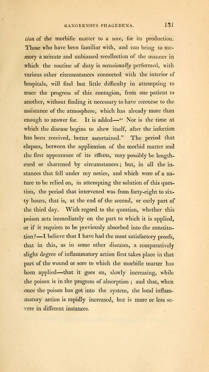 lion of the morbific matter to a sore, for its production. Those who have been familiar with, and can bring to me- mory a minute and unbiassed recollection of the manner in which the routine of dvity is occasionally performed, with various other circumstances connected with the interior of hospitals, will find but little difficulty in attempting to trace the progress of this contagion, from one patient to another, without finding it necessary to have recourse to the assistance of the atmosphere, which has already more than enough to answer for. It is added— Nor is the time at which the disease begins to shew itself, after the infection has been received, better ascertained. The period that elapses, between the application of the morbid matter and the first appearance of its effects, may possibly be length- ened or shortened by circumstances; but, in all the in- stances that fell under my notice, and which were of a na- ture to be relied on, in attempting the solution of this ques- tion, the period that intervened was from forty-eight to six- ty hours, that is, at the end of the second, or early part of the third day. With regard to the question, whether this poison acts immediately on the part to which it is applied, or if it requires to be previously absorbed into the constitu- tion ?—I believe that I have had the most satisfactory proofs, that in this, as in some other diseases, a comparatively slight degree of inflammatory action first takes place in that part of the wound or sore to which the morbific matter has been applied—that it goes on, slowly increasing, while the poison is in the progress of absorption ; and that, when once the poison has got into the system, the local inflam- matory action is rapidly increased, but is more or less se- vere in different instances.