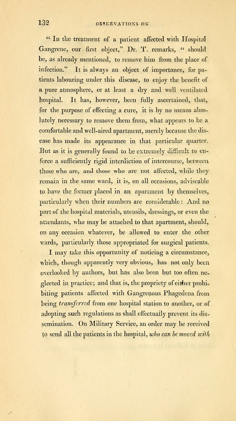  In the treatment of a patient affected with Hospital Gangrene, our first object,11 Dr. T. remarks,  should be, as already mentioned, to remove him from the place of infection. It is always an object of importance, for pa- tients labouring under this disease, to enjoy the benefit of a pure atmosphere, or at least a dry and well ventilated Jiospital. It has, however, been fully ascertained, that, for the purpose of effecting a cure, it is by no means abso- lutely necessary to remove them from, what appears to be a comfortable and well-aired apartment, merely because the dis- ease has made its appearance in that particular quarter. But as it is generally found to be extremely difficult to en- force a sufficiently rigid interdiction of intercourse, between those who are, and those who are not affected, while they remain in the same ward, it is, on all occasions, adviseable to have the former placed in an apartment by themselves, particularly when their numbers are considerable: And no part of the hospital materials, utensils, dressings, or even the attendants, who may be attached to that apartment, should, on any occasion whatever, be allowed to enter the other wards, particularly those appropriated for surgical patients. I may take this opportunity of noticing a circumstance, which, though apparently very obvious, has not only been overlooked by authors, but has also been but too often ne- glected in practice; and that is, the propriety of either prohi-* biting patients affected with Gangrenous Phagedena from being transferred from one hospital station to another, or of adopting such regulations as shall effectually prevent its dis^ Semination. On Military Service, an order may be received $o send all the patients in the hospital, who can be moved wilh