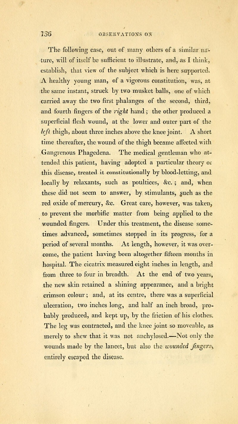 The following case, out of many others of a similar nav ture, will of itself be sufficient to illustrate, and, as I think, establish, that view of the subject which is here supported. A healthy young man, of a vigorous constitution, was, at the same instant, struck by two musket balls, one of which carried away the two first phalanges of the second, third, and fourth fingers of the right hand; the other produced a superficial flesh wound, at the lower and outer part of the left thigh, about three inches above the knee joint. A short time thereafter, the wound of the thigh became affected with Gangrenous Phagedena. The medical gentleman who at- tended this patient, having adopted a particular theory ox this disease, treated it constitutionally by blood-letting, and locally by relaxants, such as poultices, &c.; and, when these did not seem to answer, by stimulants, §uch as the red oxide of mercury, &c. Great care, however, was taken, to prevent the morbific matter from being applied to the wounded fingers. Under this treatment, the disease some- times advanced, sometimes stopped in its progress, for a period of several months. At length, however, it wras over- come, the patient having been altogether fifteen months in hospital. The cicatrix measured eight inches in length, and from three to four in breadth. At the end of two years, the new skin retained a shining appearance, and a bright crimson colour; and, at its centre, there was a superficial ulceration, two inches long, and half an inch broad, pro- bably produced, and kept up, by the friction of his clothes. The leg was contracted, and the knee joint so moveable, as merely to shew that it was not anchylosed.—Not only the wrounds made by the lancet, but also the wounded fingers^ entirely escaped the disease.