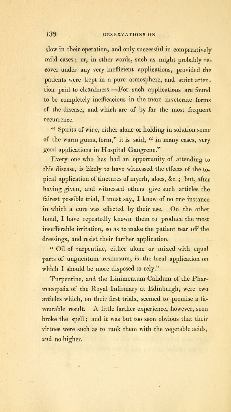slow in their operation, and only successful in comparatively mild cases; or, in other words, such as might probably re- cover under any very inefficient applications, provided the patients were kept in a pure atmosphere, and strict atten- tion paid to cleanliness.—For such applications are found to be completely inefficacious in the more inveterate forms of the disease, and which are of by far the most frequent occurrence.  Spirits of wine, either alone or holding in solution some of the warm gums, form,' it is said,  in many cases, very good applications in Hospital Gangrene. Every one who has had an opportunity of attending to this disease, is likely to have witnessed the effects of the to- pical application of tinctures of myrrh, aloes, &c.; but, after having given, and witnessed others give such articles the fairest possible trial, I must say, I know of no one instance in which a cure was effected by their use. On the other hand, I have repeatedly known them to produce the most insufferable irritation, so as to make the patient tear off the dressings, and resist their farther application. u Oil of turpentine, either alone or mixed with equal parts of unguentum resinosum, is the local application on which I should be more disposed to rely. Turpentine, and the Linimentum Calidum of the Phar- macopoeia of the Royal Infirmary at Edinburgh, were two articles which, on their first trials, seemed to promise a fa- vourable result. A little farther experience, however, soon broke the spell; and it was but too soon obvious that their virtues were such as to rank them with the vegetable acids, and no higher.