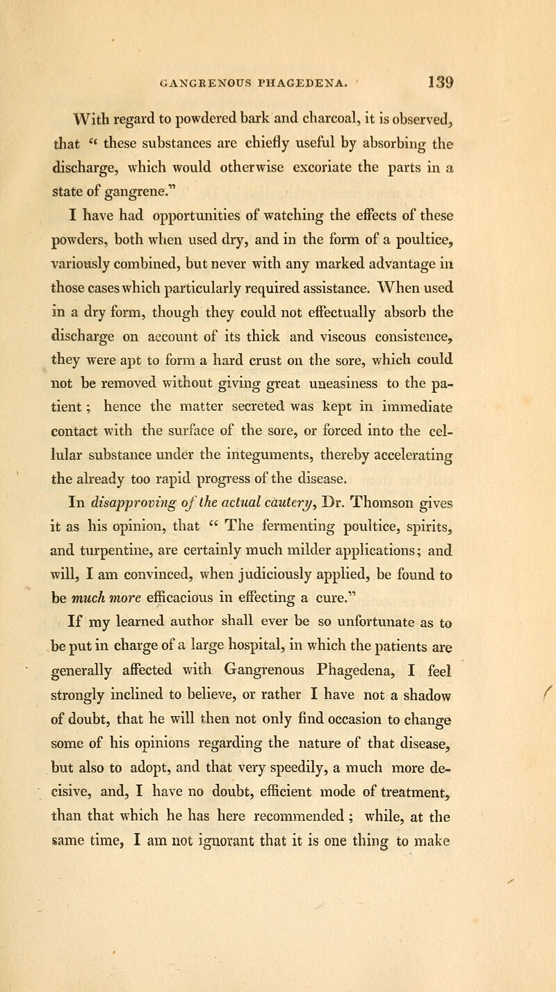 With regard to powdered bark and charcoal, it is observed, that e* these substances are chiefly useful by absorbing the discharge, which would otherwise excoriate the parts in a state of gangrene. I have had opportunities of watching the effects of these powders, both when used dry, and in the form of a poultice, variously combined, but never with any marked advantage in those cases which particularly required assistance. When used in a dry form, though they could not effectually absorb the discharge on account of its thick and viscous consistence, they were apt to form a hard crust on the sore, which could not be removed without giving great uneasiness to the pa- tient ; hence the matter secreted was kept in immediate contact with the surface of the sore, or forced into the cel- lular substance under the integuments, thereby accelerating the already too rapid progress of the disease. In disapproving of the actual cauteryr, Dr. Thomson gives it as his opinion, that  The fermenting poultice, spirits, and turpentine, are certainly much milder applications; and will, I am convinced, when judiciously applied, be found to be much more efficacious in effecting a cure. If my learned author shall ever be so unfortunate as to be put in charge of a large hospital, in which the patients are generally affected with Gangrenous Phagedena, I feel strongly inclined to believe, or rather I have not a shadow of doubt, that he will then not only find occasion to change some of his opinions regarding the nature of that disease, but also to adopt, and that very speedily, a much more de- cisive, and, I have no doubt, efficient mode of treatment, than that which he has here recommended ; while, at the same time, I am not ignorant that it is one thing to make