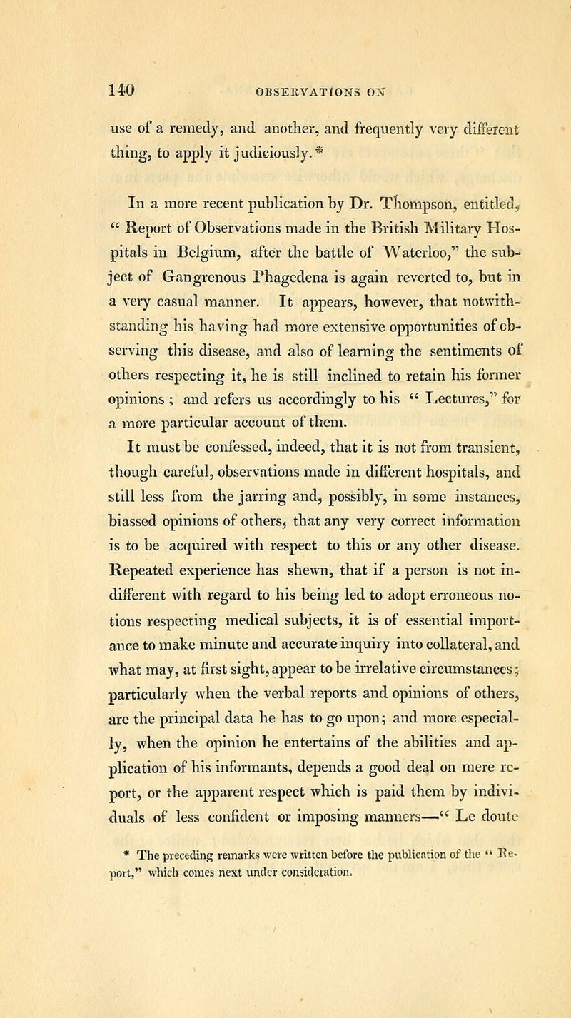 use of a remedy, and another, and frequently very different thing, to apply it judiciously.* In a more recent publication by Dr. Thompson, entitled*  Keport of Observations made in the British Military Hos- pitals in Belgium, after the battle of Waterloo, the sub- ject of Gangrenous Phagedena is again reverted to, but in a very casual manner. It appears, however, that notwith- standing his having had more extensive opportunities of ob- serving this disease, and also of learning the sentiments of others respecting it, he is still inclined to retain his former opinions ; and refers us accordingly to his  Lectures, for a more particular account of them. It must be confessed, indeed, that it is not from transient, though careful, observations made in different hospitals, and still less from the jarring and, possibly, in some instances, biassed opinions of others, that any very correct information is to be acquired with respect to this or any other disease. Repeated experience has shewn, that if a person is not in- different with regard to his being led to adopt erroneous no- tions respecting medical subjects, it is of essential import- ance to make minute and accvirate inquiry into collateral, and what may, at first sight, appear to be irrelative circumstances; particularly when the verbal reports and opinions of others, are the principal data he has to go upon; and more especial- ly, when the opinion he entertains of the abilities and ap- plication of his informants, depends a good deal on mere re- port, or the apparent respect which is paid them by indivi- duals of less confident or imposing manners— Le doute * The preceding remarks were written before the publication of the  Re- port, which comes next under consideration.