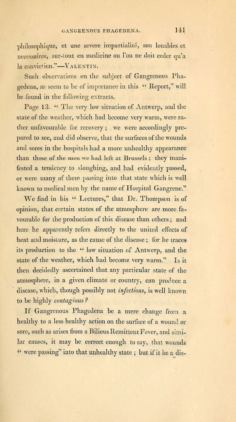 philosophiqile3 ct une severe impartiality son louables et neccssaires, suv-tout en medicine ou Ton ne doit cedcr qu'a la conviction.'—Valentin. Such observations on the subject of Gangrenous Pha- gedena, as seem to be of importance in this  Report,1' will be found in the following extracts. Page 13.  The very low situation of Antwerp, and the state of the weather, which had become very warm, were ra- ther unfavourable for recovery ; we were accordingly pre- pared to see, and did observe, that the surfaces of the wounds and sores in the hospitals had a more unhealthy appearance than those of the men we had left at Brussels ; they mani- fested a tendency to sloughing, and had evidently passed, or were many of them passing into that state which is well known to medical men by the name of Hospital Gangrene.* We find in his  Lectures, that Dr. Thompson is of opinion_, that certain states of the atmosphere are more fa- vourable for the production of this disease than others; and here he apparently refers directly to the united effects of heat and moisture, as the cause of the disease; for he traces its production to the  low situation of Antwerp, and the state of the weather, which had become very warm.1' Is it then decidedly ascertained that any particular state of the atmosphere, in a given climate or country, can produce a disease, which, though possibly not infectious, is well known to be highly contagious ? If Gangrenous Phagedena be a mere change from a healthy to a less healthy action on the surface of a wound or sore, such as arises from a Bilious Remittent Fever, and simi- lar causes, it may be correct enough to say, that wounds ft were passing into that unhealthy state ; but if it be a dis-