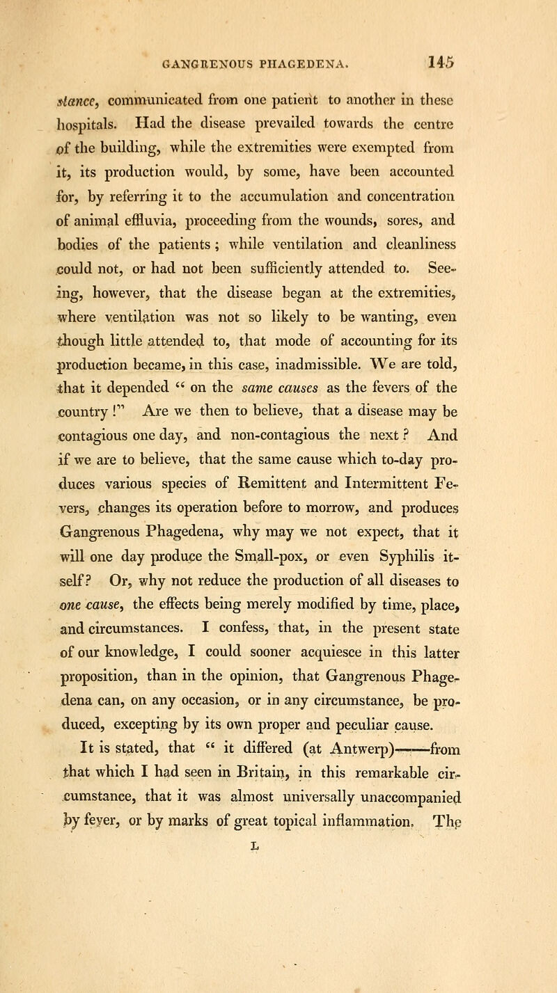 dance, communicated from one patient to another in these hospitals. Had the disease prevailed towards the centre of the building, while the extremities were exempted from it, its production would, by some, have been accounted for, by referring it to the accumulation and concentration of animal effluvia, proceeding from the wounds, sores, and bodies of the patients; while ventilation and cleanliness could not, or had not been sufficiently attended to. See- ing, however, that the disease began at the extremities, where ventilation was not so likely to be wanting, even though little attended to, that mode of accounting for its production became, in this case, inadmissible. We are told, that it depended on the same causes as the fevers of the country ! Are we then to believe, that a disease may be contagious one day, and non-contagious the next ? And if we are to believe, that the same cause which to-day pro- duces various species of Remittent and Intermittent Fe- vers, changes its operation before to morrow, and produces Gangrenous Phagedena, why may we not expect, that it will one day produce the Small-pox, or even Syphilis it- self? Or, why not reduce the production of all diseases to one cause, the effects being merely modified by time, place, and circumstances. I confess, that, in the present state of our knowledge, I could sooner acquiesce in this latter proposition, than in the opinion, that Gangrenous Phage- dena can, on any occasion, or in any circumstance, be pro- duced, excepting by its own proper and peculiar cause. It is stated, that it differed (at Antwerp)—<—from that which I had seen in Britain, in this remarkable cir- cumstance, that it was almost universally unaccompanied by feyer, or by marks of great topical inflammation. The L