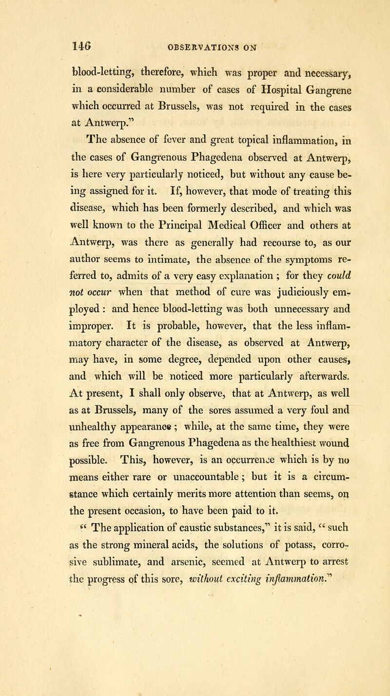 blood-letting, therefore, which was proper and necessary, in a considerable number of cases of Hospital Gangrene which occurred at Brussels, was not required in the cases at Antwerp.1' The absence of fever and great topical inflammation, in the cases of Gangrenous Phagedena observed at Antwerp, is here very particularly noticed, but without any cause be- ing assigned for it. If, however, that mode of treating this disease, which has been formerly described, and which was well known to the Principal Medical Officer and others at Antwerp, was there as generally had recourse to, as our author seems to intimate, the absence of the symptoms re- ferred to, admits of a very easy explanation ; for they could not occur when that method of cure was judiciously em- ployed : and hence blood-letting was both unnecessary and improper. It is probable, however, that the less inflam- matory character of the disease, as observed at Antwerp, may have, in some degree, depended upon other causes, and which will be noticed more particularly afterwards. At present, I shall only observe, that at Antwerp, as well as at Brussels, many of the sores assumed a very foul and unhealthy appearance; while, at the same time, they were as free from Gangrenous Phagedena as the healthiest wound possible. This, however, is an occurrence which is by no means either rare or unaccountable; but it is a circum- stance which certainly merits more attention than seems, on the present occasion, to have been paid to it.  The application of caustic substances,1' it is said,  such as the strong mineral acids, the solutions of potass, corro- sive sublimate, and arsenic, seemed at Antwerp to arrest the progress of this sore, without exciting inflammation.'