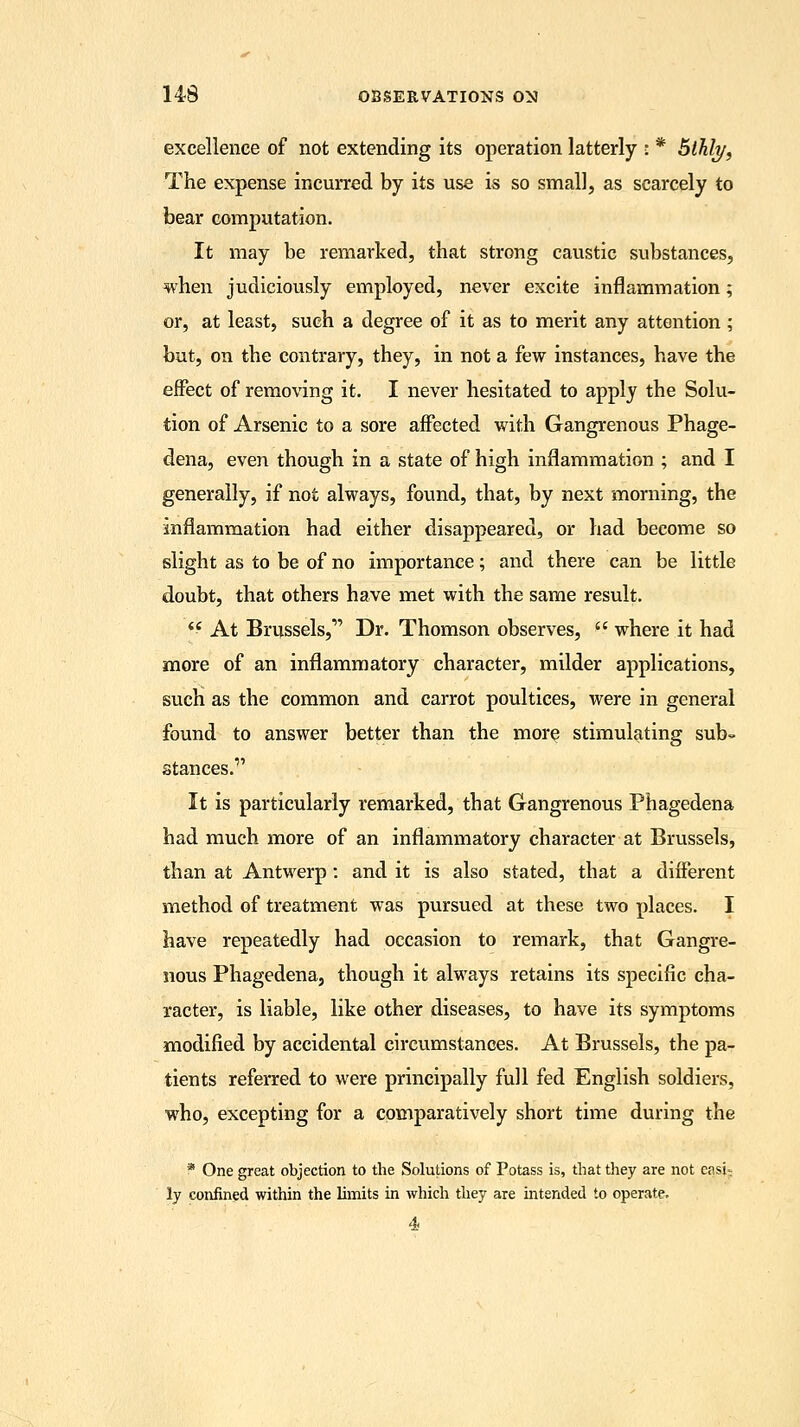 excellence of not extending its operation latterly : * 5lhh/, The expense incurred by its use is so small, as scarcely to bear computation. It may be remarked, that strong caustic substances, when judiciously employed, never excite inflammation; or, at least, such a degree of it as to merit any attention ; but, on the contrary, they, in not a few instances, have the effect of removing it. I never hesitated to apply the Solu- tion of Arsenic to a sore affected with Gangrenous Phage- dena, even though in a state of high inflammation ; and I generally, if not always, found, that, by next morning, the inflammation had either disappeared, or had become so slight as to be of no importance; and there can be little doubt, that others have met with the same result. <c At Brussels, Dr. Thomson observes,  where it had more of an inflammatory character, milder applications, such as the common and carrot poultices, were in general found to answer better than the more stimulating sub- stances.1 It is particularly remarked, that Gangrenous Phagedena had much more of an inflammatory character at Brussels, than at Antwerp : and it is also stated, that a different method of treatment was pursued at these two places. I have repeatedly had occasion to remark, that Gangre- nous Phagedena, though it always retains its specific cha- racter, is liable, like other diseases, to have its symptoms modified by accidental circumstances. At Brussels, the pa- tients referred to were principally full fed English soldiers, who, excepting for a comparatively short time during the * One great objection to the Solutions of Potass is, that they are not easi; ly confined within the limits in which they are intended to operate. 4