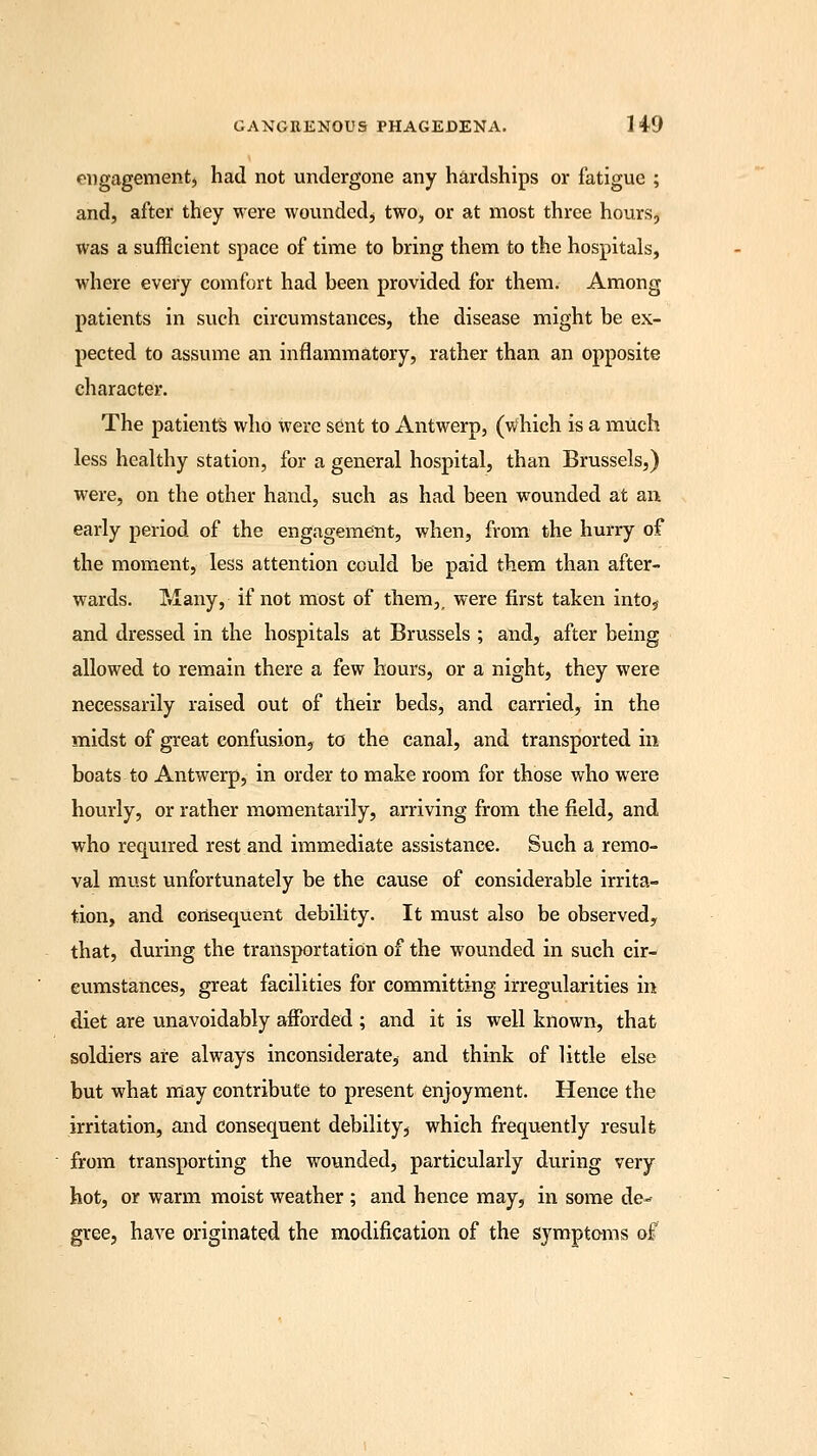 engagement, had not undergone any hardships or fatigue ; and, after they were wounded, two, or at most three hours, was a sufficient space of time to bring them to the hospitals, where every comfort had been provided for them. Among patients in such circumstances, the disease might be ex- pected to assume an inflammatory, rather than an opposite character. The patients who were sent to Antwerp, (which is a much less healthy station, for a general hospital, than Brussels,) were, on the other hand, such as had been wounded at an early period of the engagement, when, from the hurry of the moment, less attention could be paid them than after- wards. Many, if not most of them,, were first taken intos and dressed in the hospitals at Brussels ; and, after being allowed to remain there a few hours, or a night, they were necessarily raised out of their beds, and carried, in the midst of great confusion, to the canal, and transported in boats to Antwerp, in order to make room for those who were hourly, or rather momentarily, arriving from the field, and who required rest and immediate assistance. Such a remo- val must unfortunately be the cause of considerable irrita- tion, and consequent debility. It must also be observed, that, during the transportation of the wounded in such cir- cumstances, great facilities for committing irregularities in diet are unavoidably afforded ; and it is well known, that soldiers are always inconsiderate, and think of little else but what may contribute to present enjoyment. Hence the irritation, and consequent debility, which frequently result from transporting the wounded, particularly during very hot, or warm moist weather ; and hence may, in some de- gree, have originated the modification of the symptoms of
