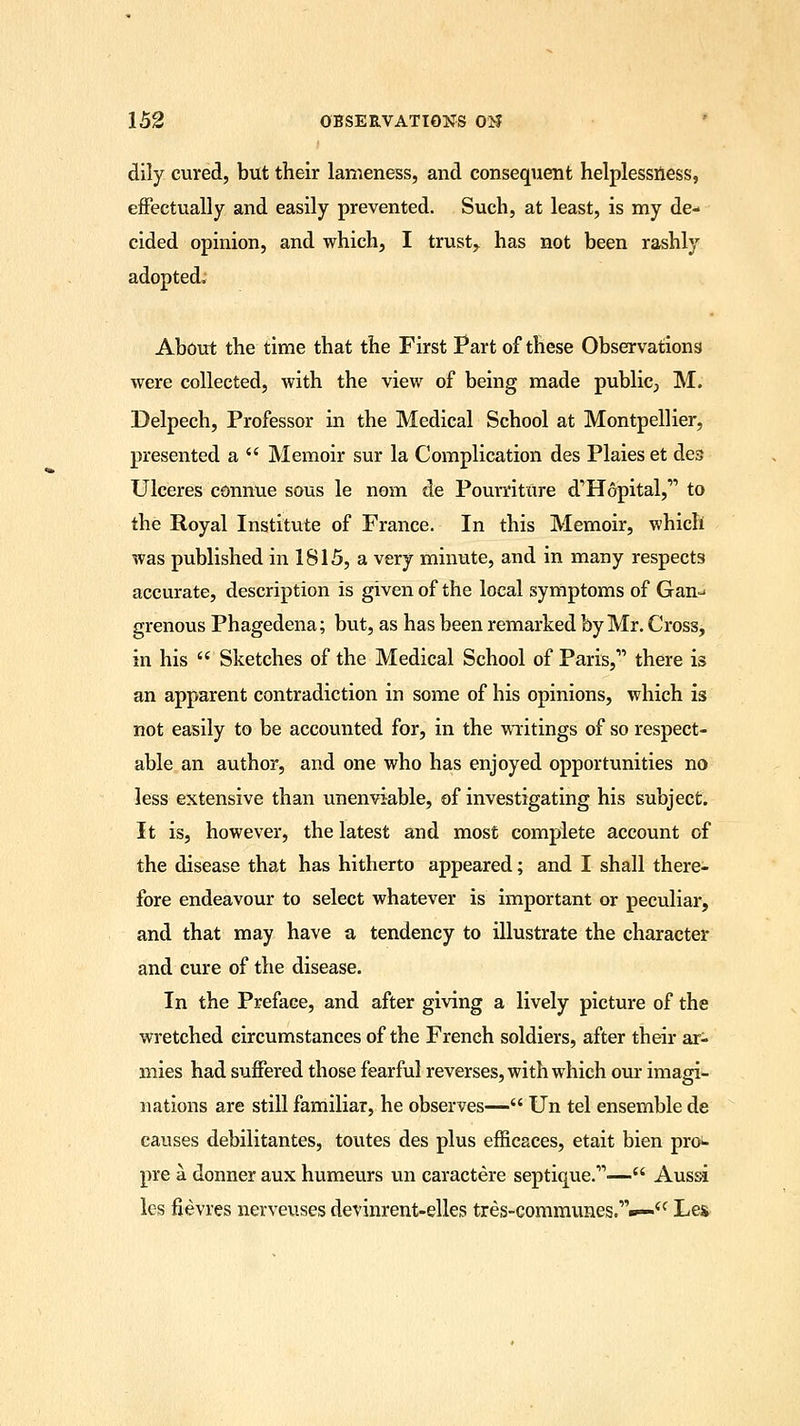 dily cured, but their lameness, and consequent helplessness, effectually and easily prevented. Such, at least, is my de- cided opinion, and which, I trusty has not been rashly adopted. About the time that the First Part of these Observations were collected, with the view of being made public, M. Delpech, Professor in the Medical School at Montpellier, presented a  Memoir sur la Complication des Plaieset des Ulceres connue sous le nom de Pourriture d'Hopital,'1 to the Royal Institute of France. In this Memoir, which was published in 1815, a very minute, and in many respects accurate, description is given of the local symptoms of Gan- grenous Phagedena; but, as has been remarked by Mr. Cross, in his  Sketches of the Medical School of Paris,' there is an apparent contradiction in some of his opinions, which is not easily to be accounted for, in the writings of so respect- able an author, and one who has enjoyed opportunities no less extensive than unenviable, of investigating his subject. It is, however, the latest and most complete account of the disease that has hitherto appeared; and I shall there- fore endeavour to select whatever is important or peculiar, and that may have a tendency to illustrate the character and cure of the disease. In the Preface, and after giving a lively picture of the wretched circumstances of the French soldiers, after their ar- mies had suffered those fearful reverses, with which our imagi- nations are still familiar, he observes— Un tel ensemble de causes debilitantes, toutes des plus efficaces, etait bien pro- pre a donner aux humeurs un caractere septique.— Aussi les fievres nerveuses devinrent-elles tres-commimes.,,«>—<c Les