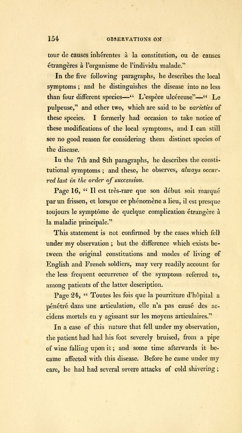 tour de causes inherentes a la constitution, ou de causes etrangeres a l'organisme de findividu malade.* In the five following paragraphs, he describes the local symptoms; and he distinguishes the disease into no less than four different species— L'espece ulcereuse— Le pulpeuse, and other two, which are said to be varieties of these species. I formerly had occasion to take notice of these modifications of the local symptoms, and I can still see no good reason for considering them distinct species of the disease. In the 7th and 8th paragraphs, he describes the consti- tutional symptoms; and these, he observes, always occur- red last in the order of succession. Page 16,  II est tres-rare que son debut soit marque par un frisson, et lorsque ce phenomene a lieu, il est presque toujours le symptome de quelque complication etrangere a la maladie principale. This statement is not confirmed by the cases which fell under my observation ; but the difference which exists be- tween the original constitutions and modes of living of English and French soldiers, may very readily account for the less frequent occurrence of the symptom referred to, among patients of the latter description. Page 24,  Toutes les fois que la pourriture d'hopital a penetre dans une articulation, elle n'a pas cause des ae- cidens mortels en y agissant sur les moyens articulaires. In a case of this nature that fell under my observation, the patient had had his foot severely bruised, from a pipe of wine falling upon it; and some time afterwards it be- came affected with this disease. Before he came under my care, he had had several severe attacks of cold shivering;