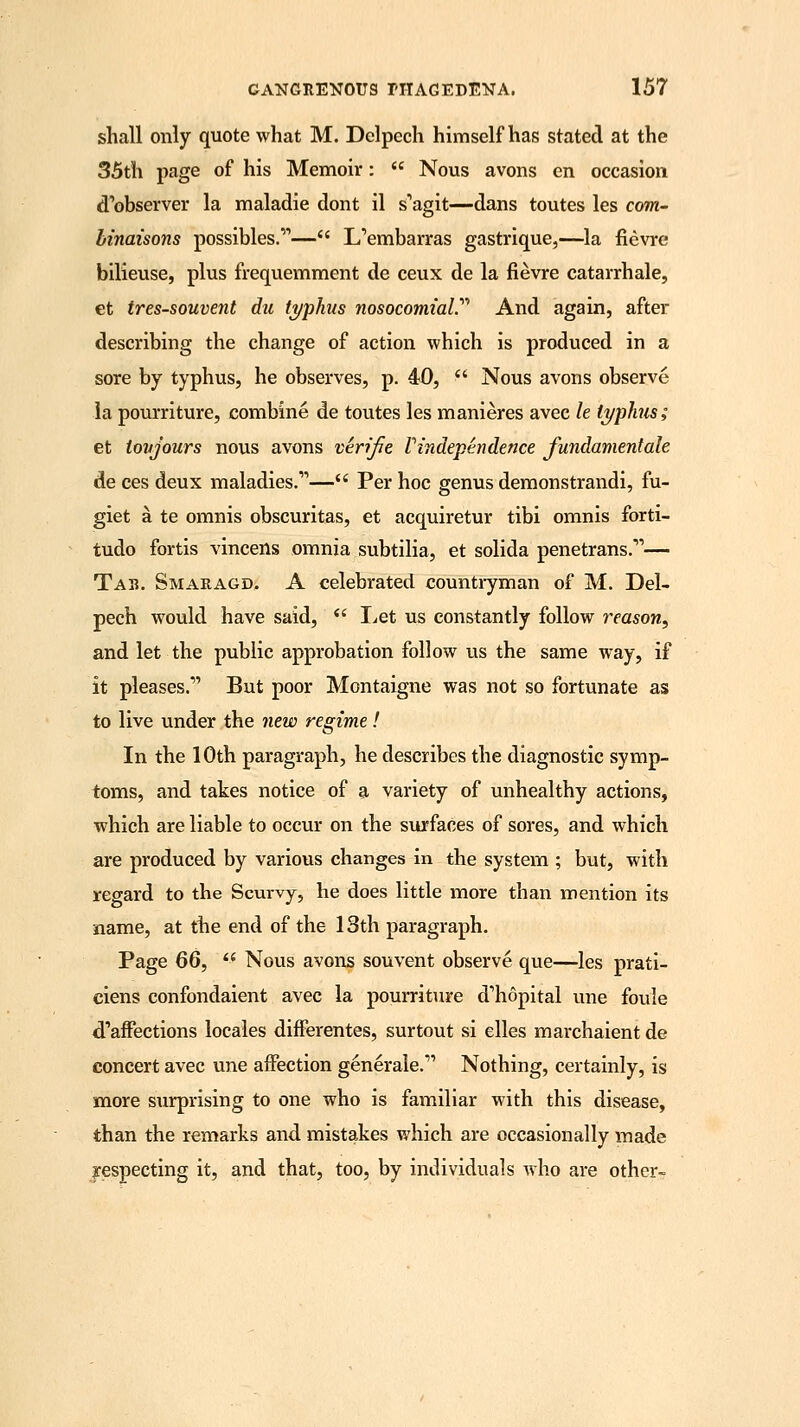 shall only quote what M. Dclpech himself has stated at the 35th page of his Memoir:  Nous avons en occasion d'observer la maladie dont il s'agit—dans toutes les com- binaisons possibles.— L'embarras gastrique,—la fievre bilieuse, plus frequemment de ceux de la fievre catarrhale, et tres-souvent du typhus nosocomial.'''1 And again, after describing the change of action which is produced in a sore by typhus, he observes, p. 40,  Nous avons observe la pourriture, combine de toutes les manieres avec le typhus; et toujours nous avons verifie V independence fundament ale de ces deux maladies.— Per hoc genus demonstrandi, fu- giet a te omnis obscuritas, et acquiretur tibi omnis forti- tudo fortis vincens omnia subtilia, et solida penetrans.— Tab. Smaragd. A celebrated countryman of M. Del- pech would have said,  Let us constantly follow reason, and let the public approbation follow us the same way, if it pleases. But poor Montaigne was not so fortunate as to live under the new regime! In the 10th paragraph, he describes the diagnostic symp- toms, and takes notice of a variety of unhealthy actions, which are liable to occur on the surfaces of sores, and which are produced by various changes in the system ; but, with regard to the Scurvy, he does little more than mention its name, at the end of the 13th paragraph. Page 66,  Nous avons sou vent observe que—les prati- ciens confondaient avec la pourriture d'hopital une foule d'afrections locales differentes, surtout si elles marchaient de concert avec une affection generale. Nothing, certainly, is more surprising to one who is familiar with this disease, than the remarks and mistakes which are occasionally made respecting it, and that, too, by individuals who are other-