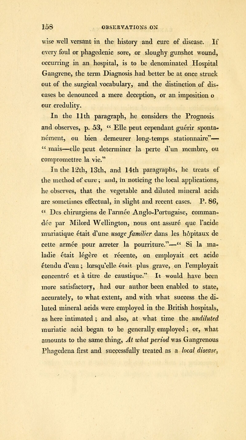 wise well versant in the history and cure of disease. If every foul or phagedenic sore, or sloughy gunshot wound, occurring in an hospital, is to be denominated Hospital Gangrene, the term Diagnosis had better be at once struck out of the surgical vocabulary, and the distinction of dis- eases be denounced a mere deception, or an imposition o our credulity. In the 11th paragraph, he considers the Prognosis and observes, p. 53,  Elle peut cependant guerir sponta- nement, ou bien demeurer long-temps stationnaire—  mais—elle peut determiner la perte d^un membre, ou compromettre la vie. In the 12th, 13th, and 14th paragraphs, he treats of the method of cure; and, in noticing the local applications, he observes, that the vegetable and diluted mineral acids are sometimes effectual, in slight and recent cases. P. 86, ** Des chirurgiens de Tarmee Anglo-Portugaise, comman- dee par Milord Wellington, nous ont assure que Tacide muriatique 6tait d'une usage familier dans les hopitaux de cette armee pour arreter la pourriture.'— Si la ma- ladie etait legere et recente, on employait cet acide etendu d'eau; lorsqu'elle etait plus grave, on Temployait concentre et a titre de caustique.'1 It would have been more satisfactory, had our author been enabled to state, accurately, to what extent, and with what success the di- luted mineral aeids were employed in the British hospitals, as here intimated; and also, at what time the undiluted muriatic acid began to be generally employed; or, what amounts to the same thing, At what period was Gangrenous Phagedena first and successfully treated as a local disease,