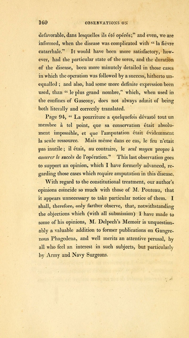 defavorable, dans lesquelles ils ete operes; and even, we are informed, when the disease was complicated with  la fievre catarrhale. It would have been more satisfactory, how- ever, had the particular state of the sores, and the duration of the disease, been more minutely detailed in those cases in which the operation was followed by a success, hitherto un- equalled ; and also, had some more definite expression been used, than  le plus grand nombre, which, when used in the confines of Gascony, does not always admit of being both literally and correctly translated. Page 94,  La pourriture a quelquefois devaste tout un membre a tel point, que sa conservation etait absolu- ment impossible, et que Tamputation etait evidemment la seule ressource. Mais meme dans ce cas, le feu n'etait pas inutile; il etait, au contraire, le seul moyen propre a assurer le succes de Toleration. This last observation goes to support an opinion, which I have formerly advanced, re- garding those cases which require amputation in this disease. With regard to the constitutional treatment, our author's opinions coincide so much with those of M. Pouteau, that it appears unnecessary to take particular notice of them. I shall, therefore, only farther observe, that, notwithstanding the objections which (with all submission) I have made to some of his opinions, M. Delpech's Memoir is unquestion- ably a valuable addition to former publications on Gangre- nous Phagedena, and well merits an attentive perusal, by all who feel an interest in such subjects, but particularly by Army and Navy Surgeons.
