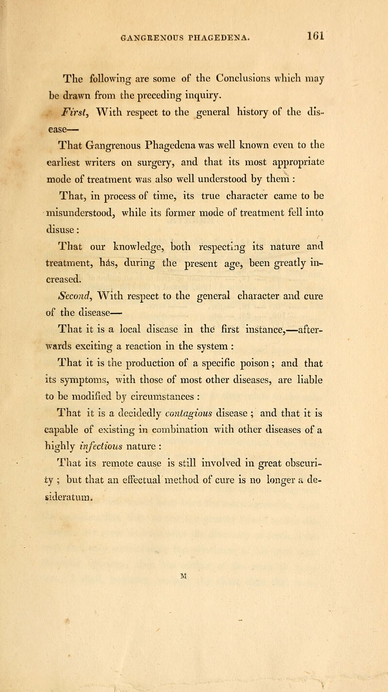 The following are some of the Conclusions which may- be drawn from the preceding inquiry. First, With respect to the general history of the dis- ease— That Gangrenous Phagedena was well known even to the earliest writers on surgery, and that its most appropriate mode of treatment was also well understood by them : That, in process of time, its true character came to be misunderstood, while its former mode of treatment fell into disuse: That our knowledge, both respecting its nature and treatment, has, during the present age, been greatly in- creased. Second, With respect to the general character and cure of the disease— That it is a local disease in the first instance,—after- wards exciting a reaction in the system: That it is the production of a specific poison; and that its symptoms, with those of most other diseases, are liable to be modified by circumstances : That it is a decidedly contagious disease ; and that it is capable of existing in combination with other diseases of a highly infections nature : That its remote cause is still involved in great obscuri- ty ; but that an effectual method of cure is no longer a de- sideratum.