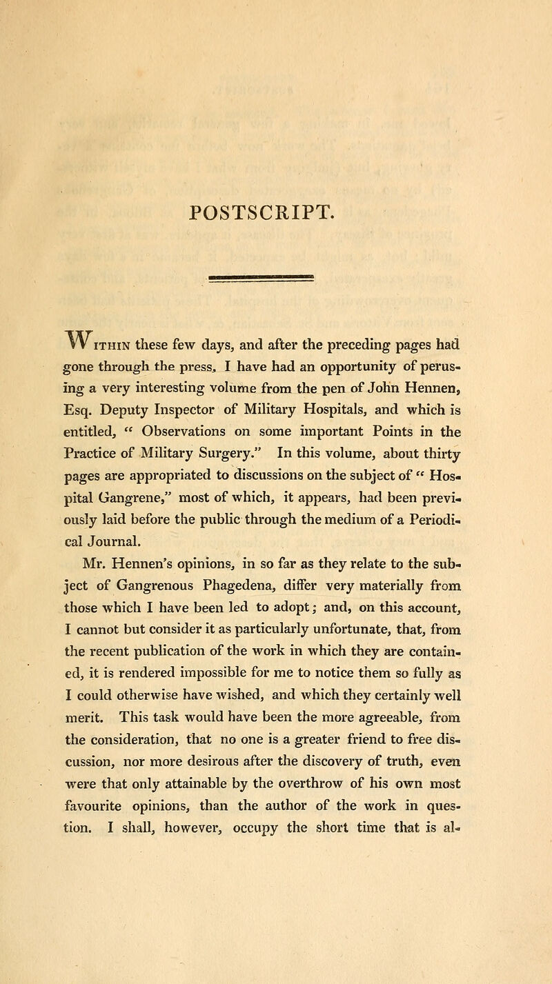 POSTSCRIPT. W ithin these few days, and after the preceding pages had gone through the press, I have had an opportunity of perus- ing a very interesting volume from the pen of John Hennen, Esq. Deputy Inspector of Military Hospitals, and which is entitled,  Observations on some important Points in the Practice of Military Surgery. In this volume, about thirty pages are appropriated to discussions on the subject of  Hos- pital Gangrene, most of which, it appears, had been previ- ously laid before the public through the medium of a Periodi- cal Journal. Mr. Hennen's opinions, in so far as they relate to the sub- ject of Gangrenous Phagedena, diifer very materially from those which I have been led to adopt; and, on this account, I cannot but consider it as particularly unfortunate, that, from the recent publication of the work in which they are contain- ed, it is rendered impossible for me to notice them so fully as I could otherwise have wished, and which they certainly well merit. This task would have been the more agreeable, from the consideration, that no one is a greater friend to free dis- cussion, nor more desirous after the discovery of truth, even were that only attainable by the overthrow of his own most favourite opinions, than the author of the work in ques- tion. I shall, however, occupy the short time that is al-