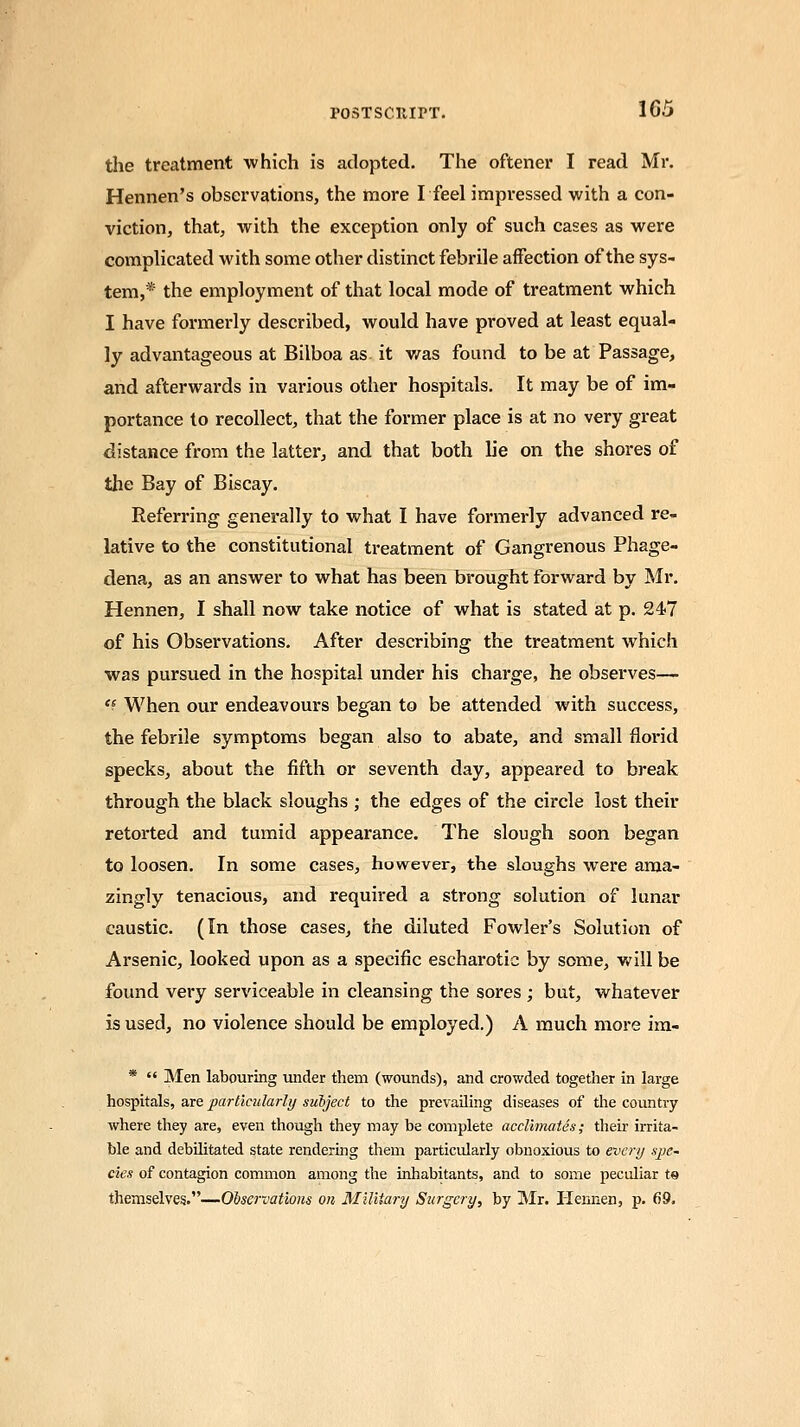 the treatment which is adopted. The oftener I read Mr. Hennen's observations, the more Ifeel impressed with a con- viction, that, with the exception only of such cases as were complicated with some other distinct febrile affection of the sys- tem,* the employment of that local mode of treatment which I have formerly described, would have proved at least equal- ly advantageous at Bilboa as it was found to be at Passage, and afterwards in various other hospitals. It may be of im- portance to recollect, that the former place is at no very great distance from the latter, and that both lie on the shores of the Bay of Biscay. Referring generally to what I have formerly advanced re- lative to the constitutional treatment of Gangrenous Phage- dena, as an answer to what has been brought forward by Mr. Hennen, I shall now take notice of what is stated at p. 24/7 of his Observations. After describing the treatment which was pursued in the hospital under his charge, he observes— <e When our endeavours began to be attended with success, the febrile symptoms began also to abate, and small florid specks, about the fifth or seventh day, appeared to break through the black sloughs ; the edges of the circle lost their retorted and tumid appearance. The slough soon began to loosen. In some cases, however, the sloughs were ama- zingly tenacious, and required a strong solution of lunar caustic. (In those cases, the diluted Fowler's Solution of Arsenic, looked upon as a specific escharotie by some, will be found very serviceable in cleansing the sores ; but, whatever is used, no violence should be employed.) A much more im- *  Men labouring under them (wounds), and crowded together in large hospitals, are particularly subject to the prevailing diseases of the country where they are, even though they may be complete acclimates; their irrita- ble and debilitated state rendering them particularly obnoxious to every spe- cies of contagion common among the inhabitants, and to some peculiar to themselves.—Observations on Military Surgery, by Mr. Hennen, p. 69.