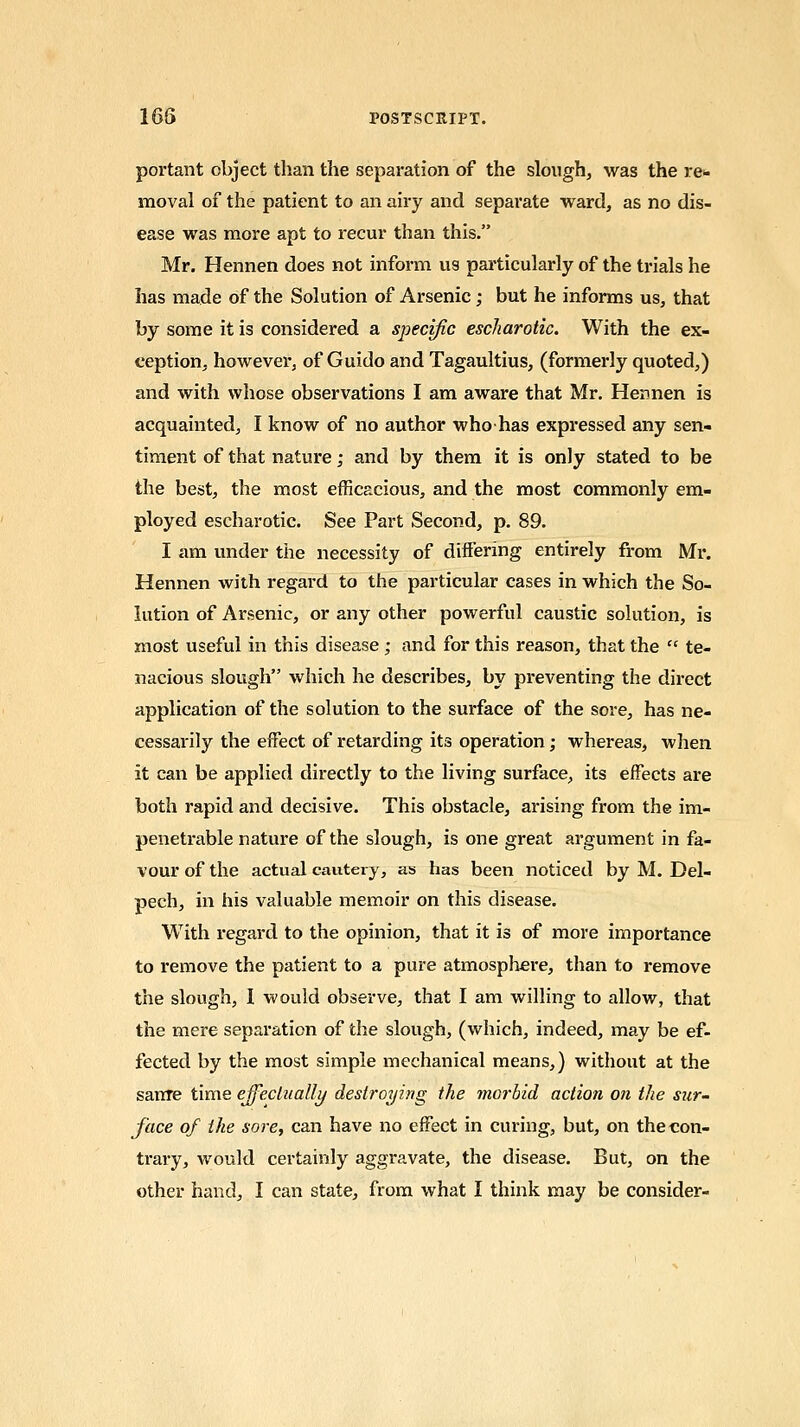 portant object than the separation of the slough, was the re- moval of the patient to an airy and separate ward, as no dis- ease was more apt to recur than this. Mr. Hennen does not inform us particularly of the trials he has made of the Solution of Arsenic ; but he informs us, that by some it is considered a specific escharotic. With the ex- ception, however, of Guido and Tagaultius, (formerly quoted,) and with whose observations I am aware that Mr. Hennen is acquainted, I know of no author whohas expressed any sen- timent of that nature; and by them it is only stated to be the best, the most efficacious, and the most commonly em- ployed escharotic. See Part Second, p. 89. I am under the necessity of differing entirely from Mr. Hennen with regard to the particular cases in which the So- lution of Arsenic, or any other powerful caustic solution, is most useful in this disease ; and for this reason, that the  te- nacious slough which he describes, by preventing the direct application of the solution to the surface of the sore, has ne- cessaiily the effect of retarding its operation; whereas, when it can be applied directly to the living surface, its effects are both rapid and decisive. This obstacle, arising from the im- penetrable nature of the slough, is one great argument in fa- vour of the actual cautery, as has been noticed by M. Del- pech, in his valuable memoir on this disease. With regard to the opinion, that it is of more importance to remove the patient to a pure atmosphere, than to remove the slough, I would observe, that I am willing to allow, that the mere separation of the slough, (which, indeed, may be ef- fected by the most simple mechanical means,) without at the sarrre time effectually destroying the morbid action on the sur- face of the sore, can have no effect in curing, but, on the con- trary, would certainly aggravate, the disease. But, on the other hand, I can state, from what I think may be consider-