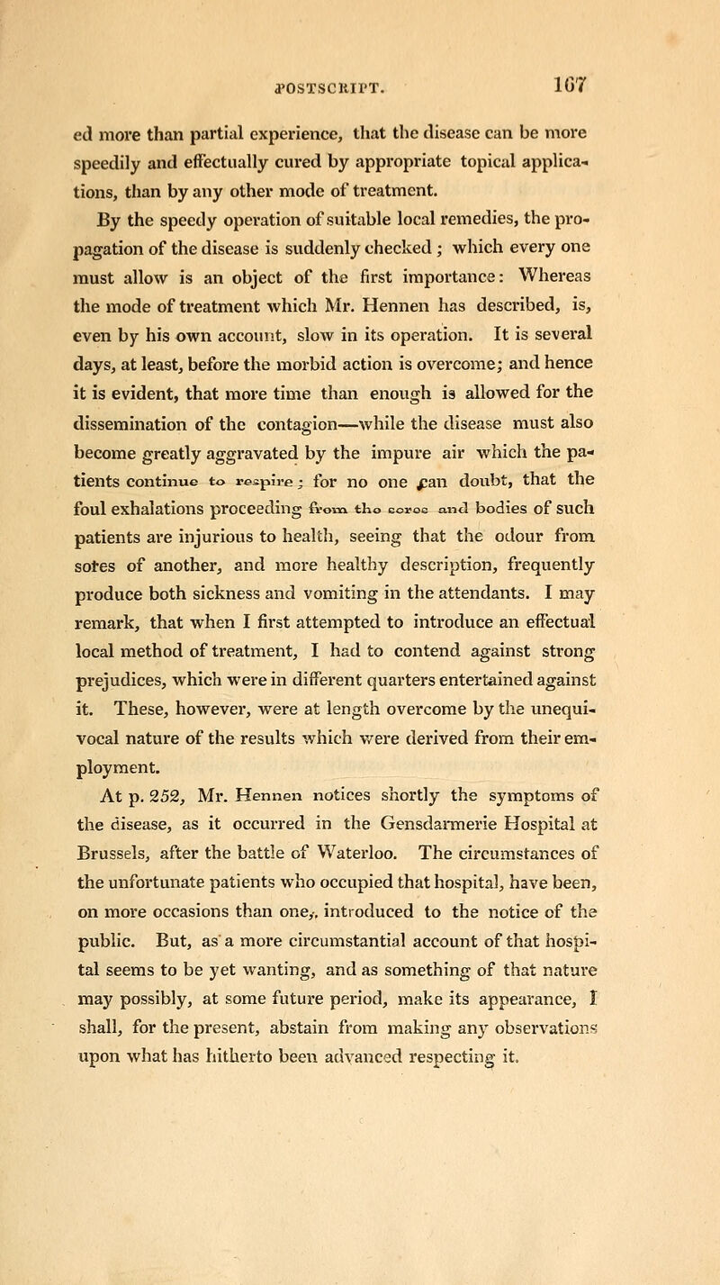 tfOSTScitirT. 1(37 ed more than partial experience, that the disease can be more speedily and effectually cured by appropriate topical applica- tions, than by any other mode of treatment. By the speedy operation of suitable local remedies, the pro- pagation of the disease is suddenly checked; which every one must allow is an object of the first importance: Whereas the mode of treatment which Mr. Hennen has described, is, even by his own account, slow in its operation. It is several days, at least, before the morbid action is overcome; and hence it is evident, that more time than enough is allowed for the dissemination of the contagion—while the disease must also become greatly aggravated by the impure air which the pa- tients continue to respire ■ for no one £an doubt, that the foul exhalations proceeding from, tho corse and bodies of such patients are injurious to health, seeing that the odour from sores of another, and more healthy description, frequently produce both sickness and vomiting in the attendants. I may remark, that when I first attempted to introduce an effectual local method of treatment, I had to contend against strong prejudices, which were in different quarters entertained against it. These, however, were at length overcome by the unequi- vocal nature of the results which were derived from their em- ployment. At p. 252, Mr. Hennen notices shortly the symptoms of the disease, as it occurred in the Gensdarmerie Hospital at Brussels, after the battle of Waterloo. The circumstances of the unfortunate patients who occupied that hospital, have been, on more occasions than one,-, introduced to the notice of the public. But, as a more circumstantial account of that hospi- tal seems to be yet wanting, and as something of that nature may possibly, at some future period, make its appearance, I shall, for the present, abstain from making any observations upon what has hitherto been advanced respecting it.