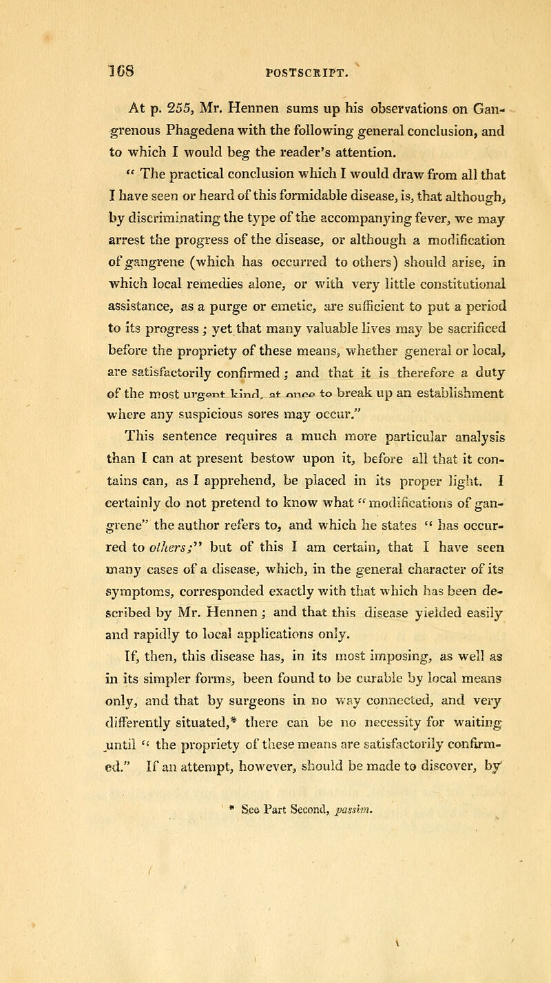 At p. 255, Mr. Hennen sums up his observations on Gan- grenous Phagedena with the following general conclusion, and to which I would beg the reader's attention.  The practical conclusion which I would draw from all that I have seen or heard of this formidable disease, is, that although, by discriminating the type of the accompanying fever, we may arrest the progress of the disease, or although a modification of gangrene (which has occurred to others) should arise, in which local remedies alone, or with very little constitutional assistance, as a pui'ge or emetic, are sufficient to put a period to its progress ; yet that many valuable lives may be sacrificed before the propriety of these means, whether general or local, are satisfactorily confirmed; and that it is therefore a duty of the most urgent kinrl, at nnee to break up an establishment where any suspicious sores may occur. This sentence requires a much more particular analysis than I can at present bestow upon it, before all that it con- tains can, as I apprehend, be placed in its proper light. I certainly do not pretend to know what  modifications of gan- grene the author refers to, and which he states  has occur- red to oUters;' but of this I am certain, that I have seen many cases of a disease, which, in the general character of its symptoms, corresponded exactly with that which has been de- scribed by Mr. Hennen; and that this disease yielded easily and rapidly to local applications only. If, then, this disease has, in its most imposing, as well as in its simpler foi'ms, been found to be curable by local means only, and that by surgeons in no way connected, and very differently situated,* there can be no necessity for waiting until  the propriety of these means are satisfactorily confirm- ed. If an attempt, however, should be made to discover, by * See Part Second, passim.