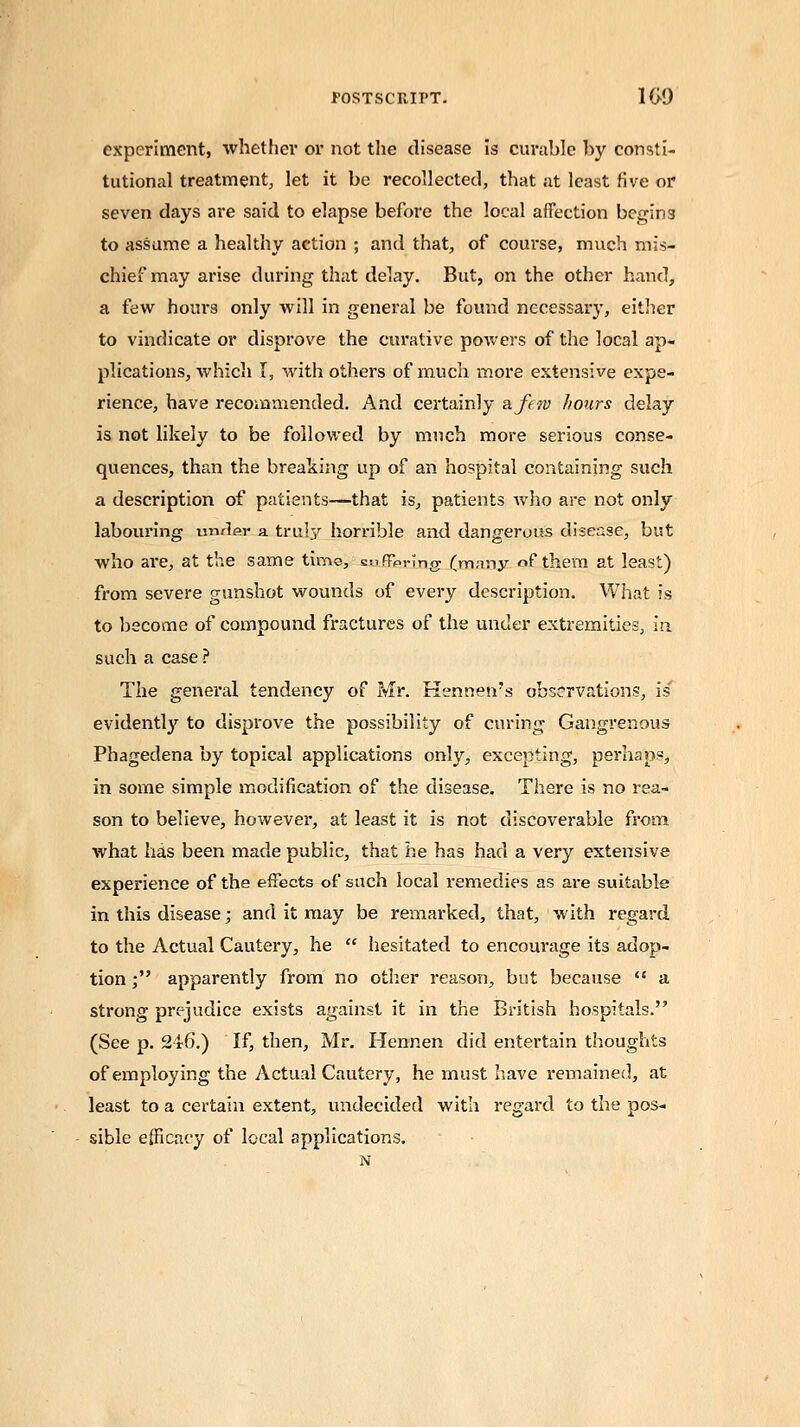 experiment, whether or not the disease is curable by consti- tutional treatment,, let it be recollected, that at least five or seven days are said to elapse before the local affection begin3 to assume a healthy action ; and that, of course, much mis- chief may arise during that delay. But, on the other hand, a few hours only will in general be found necessary, either to vindicate or disprove the curative powers of the local ap- plications, which I, with others of much more extensive expe- rience, have recommended. And certainly a few hours delay is not likely to be followed by much more serious conse- quences, than the breaking up of an hospital containing such a description of patients—that is, patients who are not only labouring mxdar a truly horrible and dangerous disease, but who are, at the same time, suflfpring (many of them at least) from severe gunshot wounds of every description. What is to become of compound fractures of the under extremities, in such a case? The general tendency of Mr. Kennetvs observations, is' evidently to disprove the possibility of curing Gangrenous Phagedena by topical applications only, excepting, perhaps, in some simple modification of the disease. There is no rea- son to believe, however, at least it is not discoverable from what has been made public, that he has had a very extensive experience of the effects of such local remedies as are suitable in this disease; and it may be remarked, that, with regard to the Actual Cautery, he  hesitated to encourage its adop- tion ; apparently from no other reason, but because  a strong prejudice exists against it in the British hospitals. (See p. 246.) If, then, Mr. Hennen did entertain thoughts of employing the Actual Cautery, he must have remained, at least to a certain extent, undecided with regard to the pos- sible efficacy of local applications.