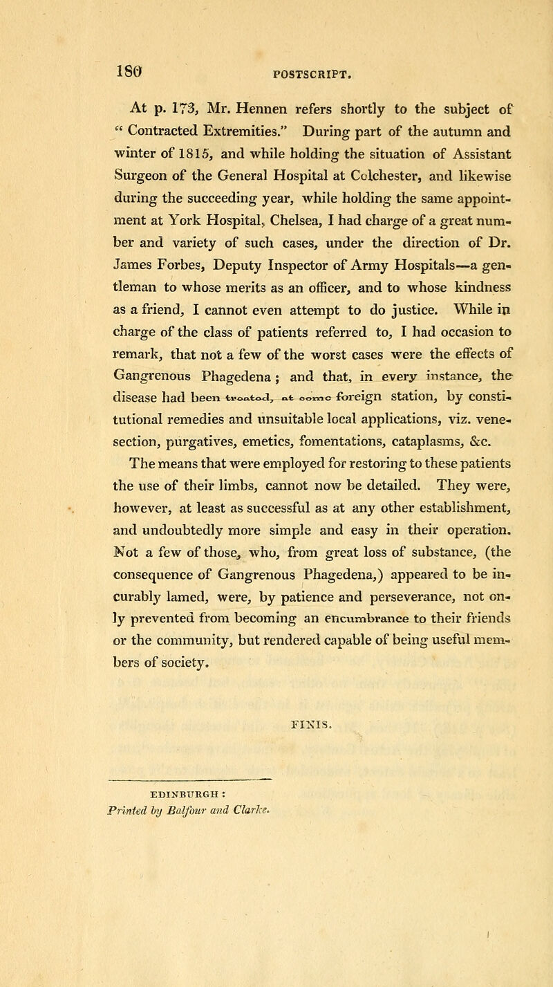 180 At p. 173, Mr. Hennen refers shortly to the subject of  Contracted Extremities. During part of the autumn and winter of 1815, and while holding the situation of Assistant Surgeon of the General Hospital at Colchester, and likewise during the succeeding year, while holding the same appoint- ment at York Hospitak Chelsea, I had charge of a great num- ber and variety of such cases, under the direction of Dr. James Forbes, Deputy Inspector of Army Hospitals—a gen- tleman to whose merits as an officer, and to whose kindness as a friend, I cannot even attempt to do justice. While in charge of the class of patients referred to, I had occasion to remark, that not a few of the worst cases were the effects of Gangrenous Phagedena; and that, in every instance, the disease had been u-oatod, «t oomc foreign station, by consti- tutional remedies and unsuitable local applications, viz. vene- section, purgatives, emetics, fomentations, cataplasms, &c. The means that were employed for restoring to these patients the use of their limbs, cannot now be detailed. They were, however, at least as successful as at any other establishment, and undoubtedly more simple and easy in their operation. Not a few of those, who, from great loss of substance, (the consequence of Gangrenous Phagedena,) appeared to be in- curably lamed, were, by patience and perseverance, not on- ly prevented from becoming an encumbrance to their friends or the community, but rendered capable of being useful mem- bers of society. FINIS. EDINBURGH: Printed hy Balfour and Clarke.