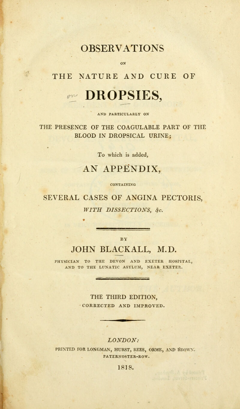 OBSERVATIONS ON THE NATURE AND CURE OF r DROPSIES, AND PARTICULARLY ON THE PRESENCE OF THE COAGULABLE PART OF THE BLOOD IN DROPSICAL URINE; To which is added, AN APPENDIX, CONTAIXIXG SEVERAL CASES OF ANGINA PECTORIS, WITH DISSECTIONS, S^c. BY JOHN BLACK ALL, M.D. PHYSICIAN TO THE DEVON AND EXETER HOSPITAL, AND TO THE LUNATIC ASYLUM, NEAR EXETER. THE THIRD EDITION, CORRECTED AND IMPROVED. LONDON: PRINTED FOR LONGMAN, HURST, REES, ORME, AND BRO\^'N. PATERNOSTER-ROW. 1818.