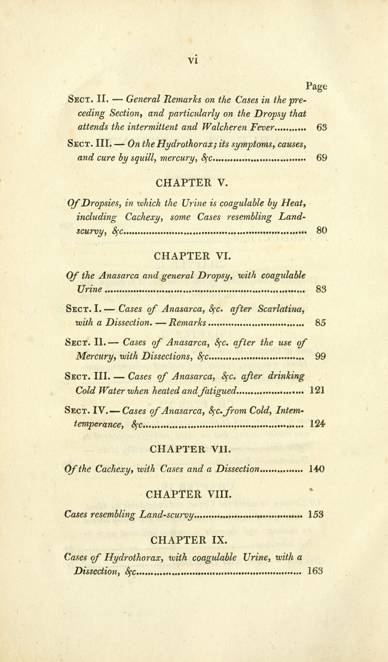 VI Page Sect. II. — General Remarh on the Cases in the pre- ceding Section, and farticidarly on the Dropsy that attends the intermittent and Walcheren Fever 63 Sect. III. — On the Hydrothorax; its symptoms, causes, and cure by squill, mercury, 4'C....... 69 CHAPTER V. Of Dropsies, in tvhich the Urine is coagulahle hy Heat, including Cachexy, some Cases resembling Land- scurvy, Sfc •• 80 CHAPTER VI. Of the Anasarca and general Dropsy, with coagulable Urine 83 Sect. I. — Cases of Anasarca, 8^c. after Scarlatina, •with a Dissection, —Remarks 85 Sect. II. — Cases of Anasarca, 8^c, after the use of Mercury, with Dissections, S^c 99 Sect. III. — Cases of Anasarca, 8fc. after drinking Cold Water when heated andJatigued. 121 Sect. IV.—Cases of Anasarca, S^c.from Cold, Intern- temperance, 8^c 124- CHAPTER VII. Cffthe Cachexy, with Cases and a Dissection 140 CHAPTER VIII. Cases resembling Land-scurvy 153 CHAPTER IX. Cases of Hydrothorax, with coagulable Urine, with a Dissection, S^c 163