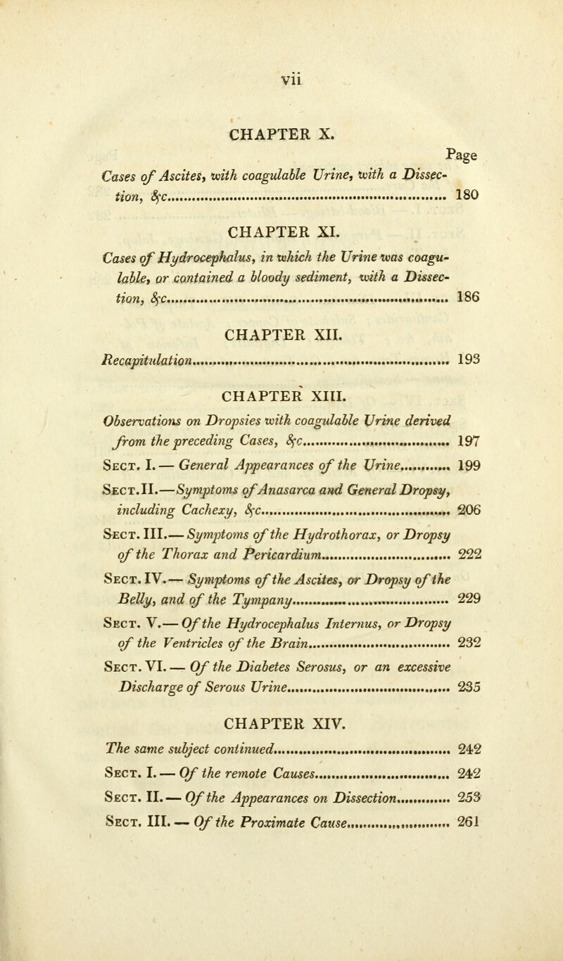 vu CHAPTER X. Page Cases of Ascitesy tviik coagulable Urine, ivith a Dissec- tion, 8^c 180 CHAPTER XL Cases of Hydrocephalus, in lukich the Urine teas coagu- lahle, or contained a bloody sediment, xvith a Dissec- tion, Sfc, ......* 186 CHAPTER Xn. Recapitulation 193 CHAPTER XIH. Observations on Dropsies tuitk coagulable Urine derived from the preceding Cases, Sfc 197 Sect. I.— General Appearances of the Urine .„, 199 Sect. 11.—Symptoms of Anasarca and General Dropsy, including Cachexy, 8^c ....« 206 S-ECT. III.— Symptoms of the Hydrothorax, or Dropsy of the Thorax and Pericardium^ 222 Sect. IV.— Symptoms of the Ascites, or Dropsy of the Belly, and of the Tympany „ 229 Sect. V.— Of the Hydrocephalus Internus, or Dropsy of the Ventricles of the Brain 232 Sect. VI. — Of the Diabetes Serosus, or an excessive Discharge of Serous Urine 235 CHAPTER XIV. The same subject continued, 242 Sect. I. — Of the remote Causes 242 Sect. II.— Of the Appearances on Dissection 253 Sect. IlL — Ofthe Proximate Cause 261