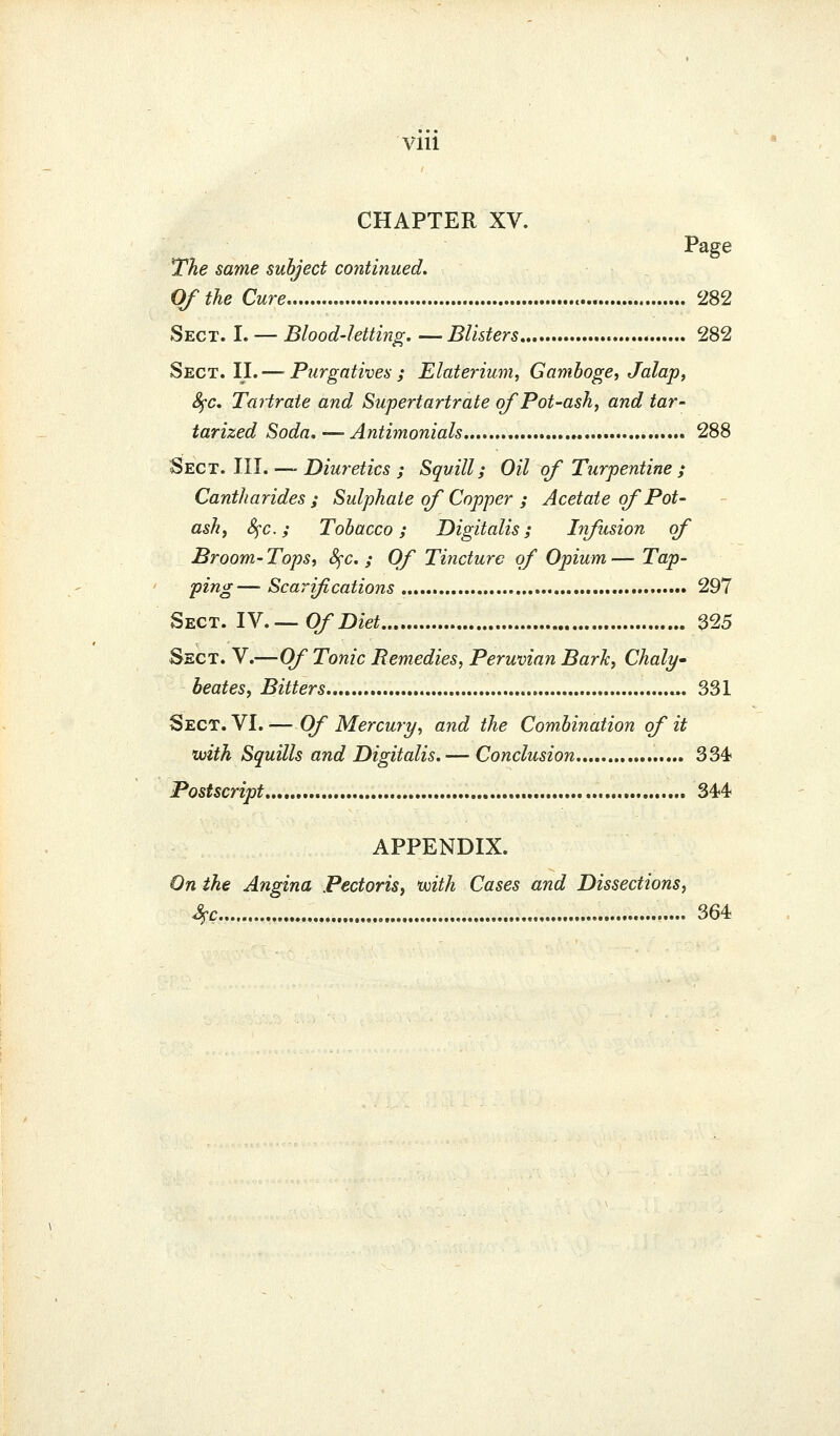 VIU CHAPTER XV. Page The same subject continued. Of the Cure 282 Sect. I. — Blood-letthig. —Blisters 282 Sect. II. — Purgatives; Elaterium, Gamboge, Jalap, Sfc, Tartrate and Supertartrate of Pot-ash, and tar- tarized Soda, — Antimonials « 288 Sts^ct. Ml.-—Diuretics ; Squill; Oil of Turpentine ; Cantharides ; Sulphate of Copper ; Acetate of Pot- ash, Sfc; Tobacco; Digitalis; Infusion of Broom- Tops, 8fc. ; Of Tincture of Opium — Tap- ping— Scarifications 297 Sect. lY.—Of Diet 325 Sect. V.—Of Tonic Remedies, Peruvian Bark, Chaly- beates, Bitters «. 331 Sect. VI.— Of Mercury, and the Combination of it ivith Squills and Digitalis. — Conclusion 334 Postscript 34-4- APPENDIX. On the Angina Pectoris, with Cases and Dissections, S^c 364