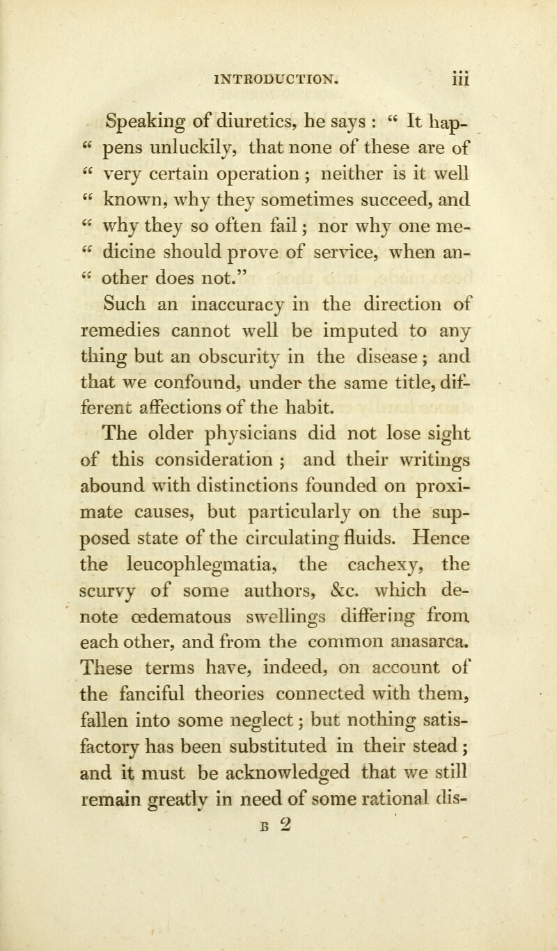 Speaking of diuretics, he says :  It hap-  pens unluckily, that none of these are of  very certain operation ; neither is it well  known, why they sometimes succeed, and  why they so often fail; nor why one me- ^^ dicine should prove of service, when an-  other does not. Such an inaccuracy in the direction of remedies cannot well be imputed to any thing but an obscurity in the disease; and that we confound, under the same title, dif- ferent affections of the habit. The older physicians did not lose sight of this consideration ; and their writings abound with distinctions founded on proxi- mate causes, but particularly on the sup- posed state of the circulating fluids. Hence the leucophlegmatia, the cachexy, the scurvy of some authors, &c. which de- note oedematous swellings diifering from each other, and from the common anasarca. These terms have, indeed, on account of the fanciful theories connected with them, fallen into some neglect; but nothing satis- factory has been substituted in their stead; and it must be acknowledged that we still remain greatly in need of some rational dis- B 2