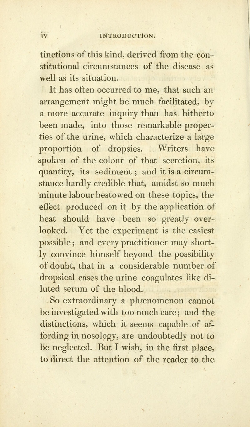 tinctions of this kind, derived from the con« stitutional circumstances of the disease as well as its situation. It has often occurred to me, that such an arrangement might be much facilitated, bv a more accurate inquiry than has hitherto been made, into those remarkable proper- ties of the urine, which characterize a large proportion of dropsies. Writers have spoken of the colour of that secretion, its quantity, its sediment; and it is a circum- stance hardly credible that, amidst so much minute labour bestowed on these topics, the effect produced on it by the application of heat should have been so greatly over- looked. Yet the experiment is the easiest possible; and every practitioner may short- ly convince himself beyond the possibility of doubt, that in a considerable number of dropsical cases the urine coagulates like di- luted serum of the blood. So extraordinary a phsenomenon cannot be investigated with too much care; and the distinctions, which it seems capable of af- fording in nosology, are undoubtedly not to be neglected. But I wish, in the first place, to direct the attention of the reader to the