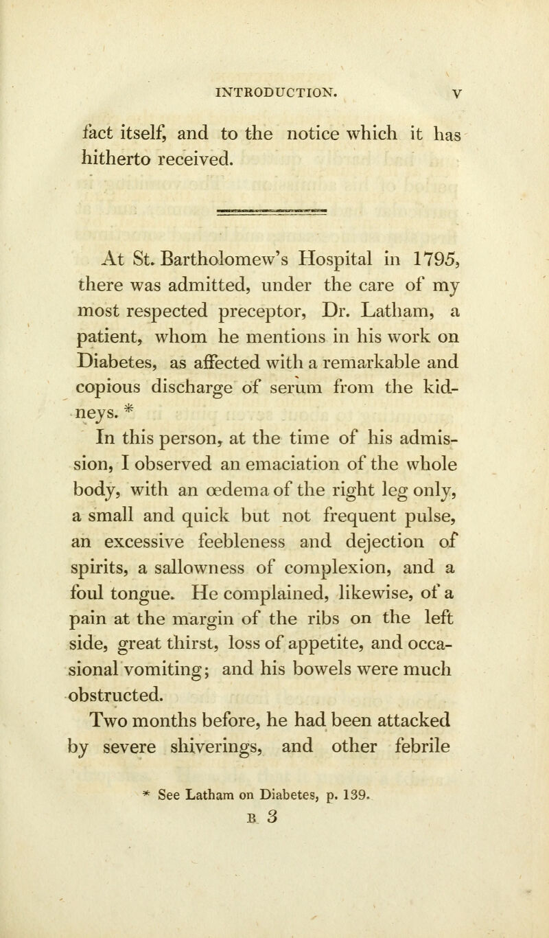 fact itself, and to the notice which it ha? hitherto received. At St. Bartholomew's Hospital in 1795, there was admitted, under the care of my most respected preceptor. Dr. Latham, a patient, whom he mentions in his work on Diabetes, as affected with a remarkable and copious discharge of serum from the kid- neys. * In this person^ at the time of his admis- sion, I observed an emaciation of the whole body, with an oedema of the right leg only, a small and quick but not frequent pulse, an excessive feebleness and dejection of spirits, a sallowness of complexion, and a foul tongue. He complained, likewise, of a pain at the margin of the ribs on the left side, great thirst, loss of appetite, and occa- sional vomiting; and his bowels were much obstructed. Two months before, he had been attacked by severe shiverings, and other febrile * See Latham on Diabetes, p. 139.