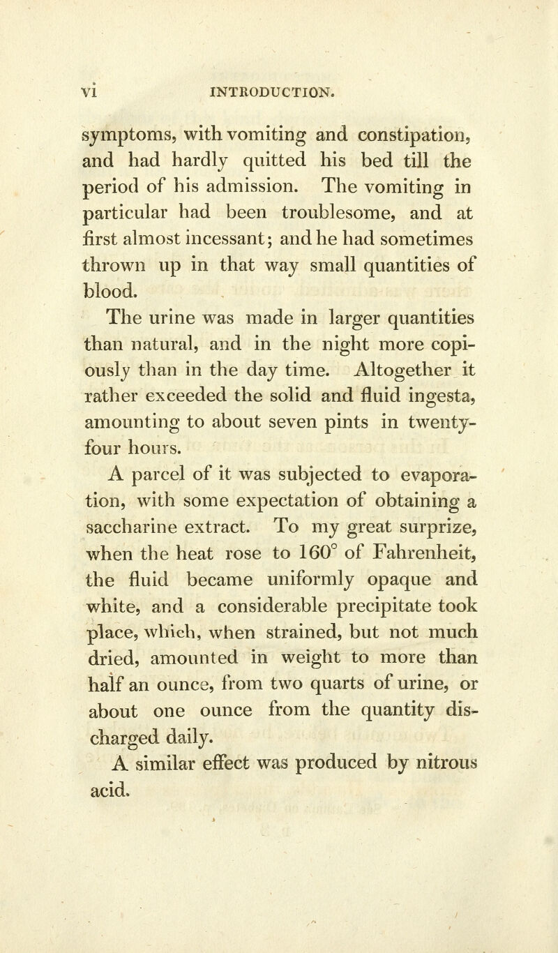 symptoms, with vomiting and constipation, and had hardly quitted his bed till the period of his admission. The vomiting in particular had been troublesome, and at first almost incessant; and he had sometimes thrown up in that way small quantities of blood. The urine was made in larger quantities than natural, and in the night more copi- ously than in the day time. Altogether it rather exceeded the solid and fluid ingesta, amounting to about seven pints in twenty- four hours. A parcel of it was subjected to evapora- tion, with some expectation of obtaining a saccharine extract. To my great surprize, when the heat rose to 160° of Fahrenheit, the fluid became uniformly opaque and white, and a considerable precipitate took place, which, when strained, but not much dried, amounted in weight to more than half an ounce, from two quarts of urine, or about one ounce from the quantity dis- charged daily. A similar effect was produced by nitrous acid.