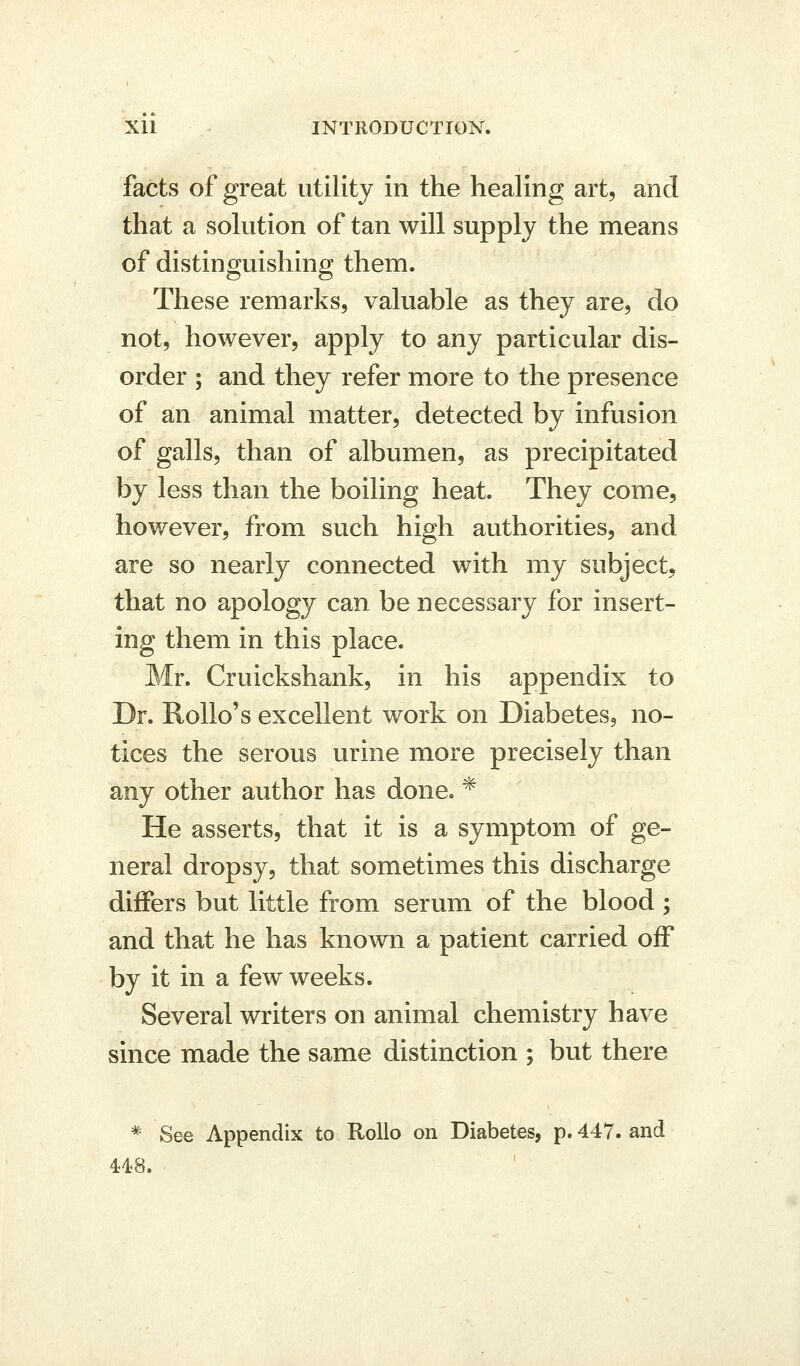 facts of great utility in the healing art, and that a solution of tan will supply the means of distinguishing them. These remarks, valuable as they are, do not, however, apply to any particular dis- order ; and they refer more to the presence of an animal matter, detected by infusion of galls, than of albumen, as precipitated by less than the boiling heat. They come, however, from such high authorities, and are so nearly connected with my subject, that no apology can be necessary for insert- ing them in this place. Mr. Cruickshank, in his appendix to Dr. Rollo's excellent work on Diabetes, no- tices the serous urine more precisely than any other author has done. * He asserts, that it is a symptom of ge- neral dropsy, that sometimes this discharge differs but little from serum of the blood ; and that he has known a patient carried off by it in a few weeks. Several writers on animal chemistry have since made the same distinction ; but there * See Appendix to RoUo on Diabetes, p. 447. and 41.8. '